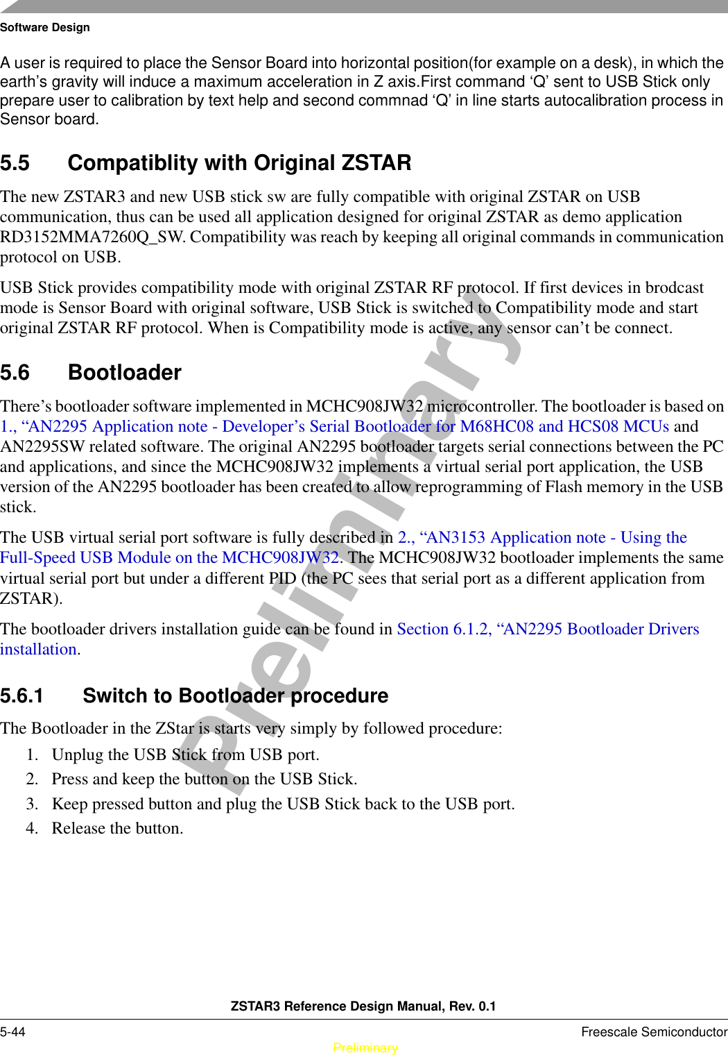 Software DesignZSTAR3 Reference Design Manual, Rev. 0.15-44 Freescale Semiconductor PreliminaryPreliminaryA user is required to place the Sensor Board into horizontal position(for example on a desk), in which the earth’s gravity will induce a maximum acceleration in Z axis.First command ‘Q’ sent to USB Stick only prepare user to calibration by text help and second commnad ‘Q’ in line starts autocalibration process in Sensor board. 5.5 Compatiblity with Original ZSTARThe new ZSTAR3 and new USB stick sw are fully compatible with original ZSTAR on USB communication, thus can be used all application designed for original ZSTAR as demo application RD3152MMA7260Q_SW. Compatibility was reach by keeping all original commands in communication protocol on USB.USB Stick provides compatibility mode with original ZSTAR RF protocol. If first devices in brodcast mode is Sensor Board with original software, USB Stick is switched to Compatibility mode and start original ZSTAR RF protocol. When is Compatibility mode is active, any sensor can’t be connect.5.6 BootloaderThere’s bootloader software implemented in MCHC908JW32 microcontroller. The bootloader is based on 1., “AN2295 Application note - Developer’s Serial Bootloader for M68HC08 and HCS08 MCUs and AN2295SW related software. The original AN2295 bootloader targets serial connections between the PC and applications, and since the MCHC908JW32 implements a virtual serial port application, the USB version of the AN2295 bootloader has been created to allow reprogramming of Flash memory in the USB stick.The USB virtual serial port software is fully described in 2., “AN3153 Application note - Using the Full-Speed USB Module on the MCHC908JW32. The MCHC908JW32 bootloader implements the same virtual serial port but under a different PID (the PC sees that serial port as a different application from ZSTAR).The bootloader drivers installation guide can be found in Section 6.1.2, “AN2295 Bootloader Drivers installation.5.6.1 Switch to Bootloader procedureThe Bootloader in the ZStar is starts very simply by followed procedure:1. Unplug the USB Stick from USB port.2. Press and keep the button on the USB Stick.3. Keep pressed button and plug the USB Stick back to the USB port.4. Release the button.