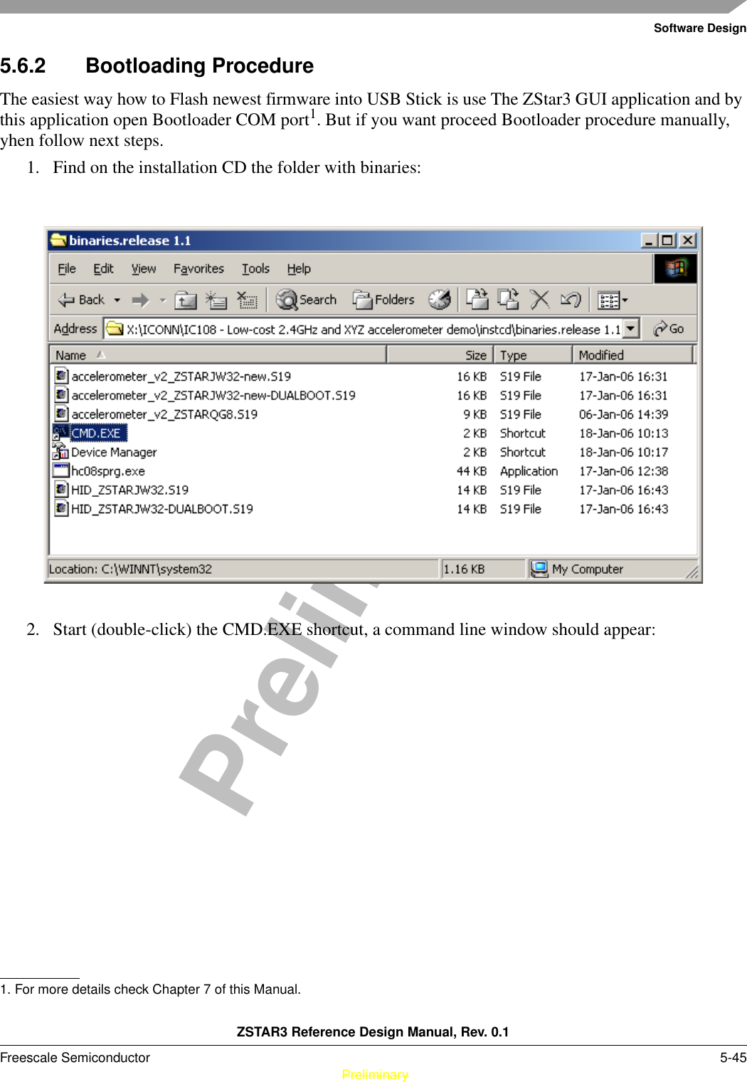 Software DesignZSTAR3 Reference Design Manual, Rev. 0.1Freescale Semiconductor 5-45 PreliminaryPreliminary5.6.2 Bootloading ProcedureThe easiest way how to Flash newest firmware into USB Stick is use The ZStar3 GUI application and by this application open Bootloader COM port1. But if you want proceed Bootloader procedure manually, yhen follow next steps.1. Find on the installation CD the folder with binaries:2. Start (double-click) the CMD.EXE shortcut, a command line window should appear:1. For more details check Chapter 7 of this Manual.