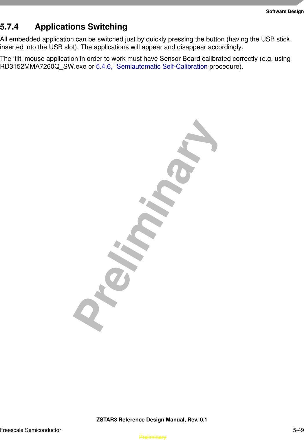 Software DesignZSTAR3 Reference Design Manual, Rev. 0.1Freescale Semiconductor 5-49 PreliminaryPreliminary5.7.4 Applications SwitchingAll embedded application can be switched just by quickly pressing the button (having the USB stick inserted into the USB slot). The applications will appear and disappear accordingly.The ‘tilt’ mouse application in order to work must have Sensor Board calibrated correctly (e.g. using RD3152MMA7260Q_SW.exe or 5.4.6, “Semiautomatic Self-Calibration procedure).