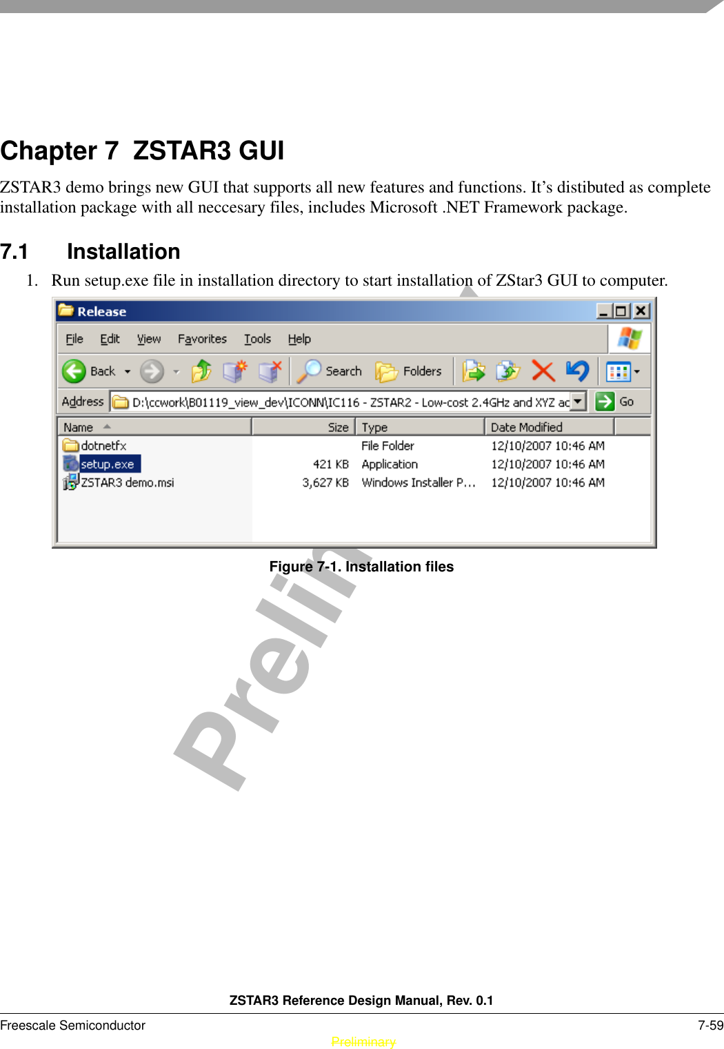 ZSTAR3 Reference Design Manual, Rev. 0.1Freescale Semiconductor 7-59 PreliminaryPreliminaryChapter 7  ZSTAR3 GUIZSTAR3 demo brings new GUI that supports all new features and functions. It’s distibuted as complete installation package with all neccesary files, includes Microsoft .NET Framework package.7.1 Installation1. Run setup.exe file in installation directory to start installation of ZStar3 GUI to computer.Figure 7-1. Installation files