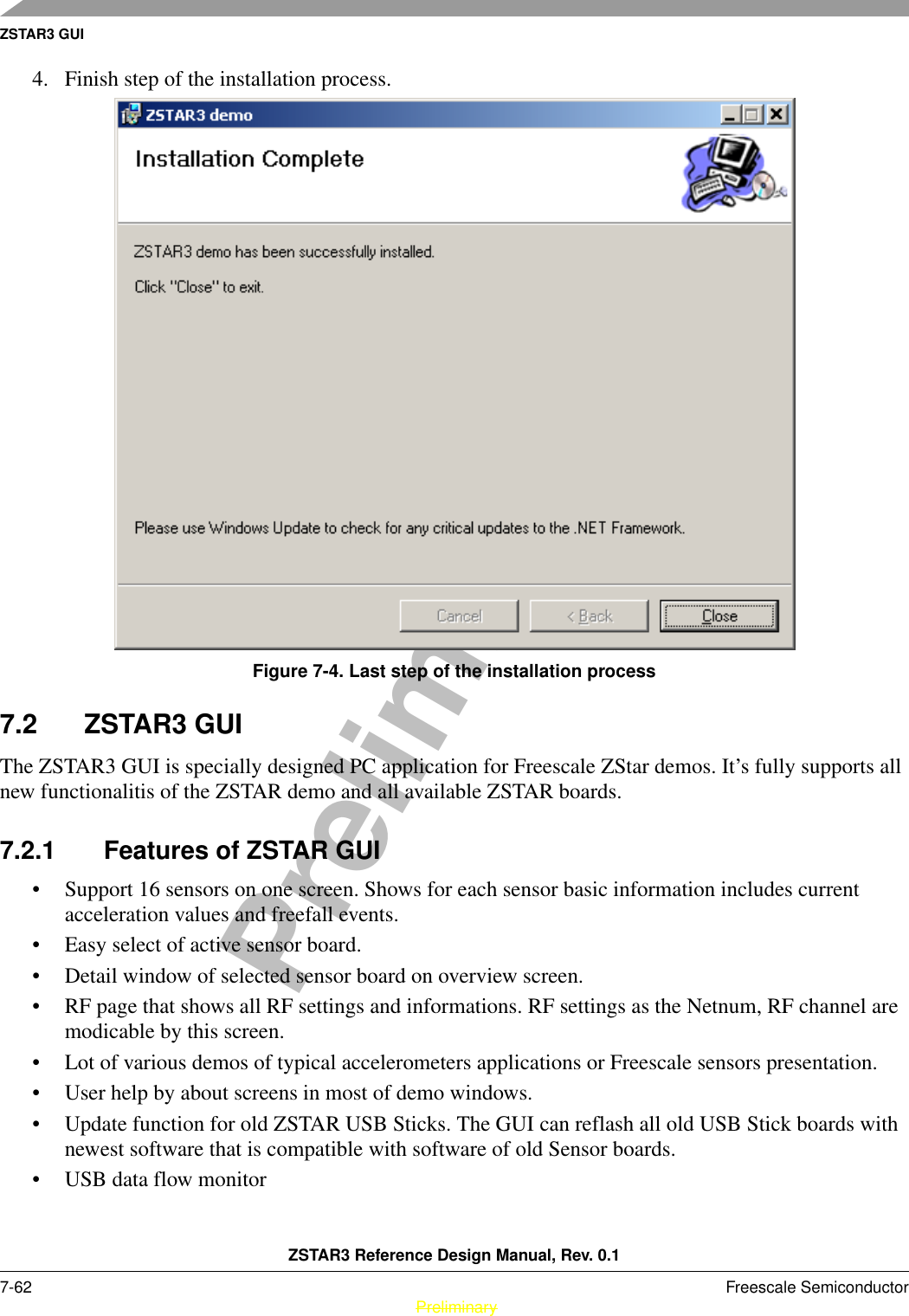 ZSTAR3 GUIZSTAR3 Reference Design Manual, Rev. 0.17-62 Freescale Semiconductor PreliminaryPreliminary4. Finish step of the installation process.Figure 7-4. Last step of the installation process7.2 ZSTAR3 GUIThe ZSTAR3 GUI is specially designed PC application for Freescale ZStar demos. It’s fully supports all new functionalitis of the ZSTAR demo and all available ZSTAR boards.7.2.1 Features of ZSTAR GUI• Support 16 sensors on one screen. Shows for each sensor basic information includes current acceleration values and freefall events.• Easy select of active sensor board.• Detail window of selected sensor board on overview screen.• RF page that shows all RF settings and informations. RF settings as the Netnum, RF channel are modicable by this screen.• Lot of various demos of typical accelerometers applications or Freescale sensors presentation.• User help by about screens in most of demo windows.• Update function for old ZSTAR USB Sticks. The GUI can reflash all old USB Stick boards with newest software that is compatible with software of old Sensor boards.• USB data flow monitor