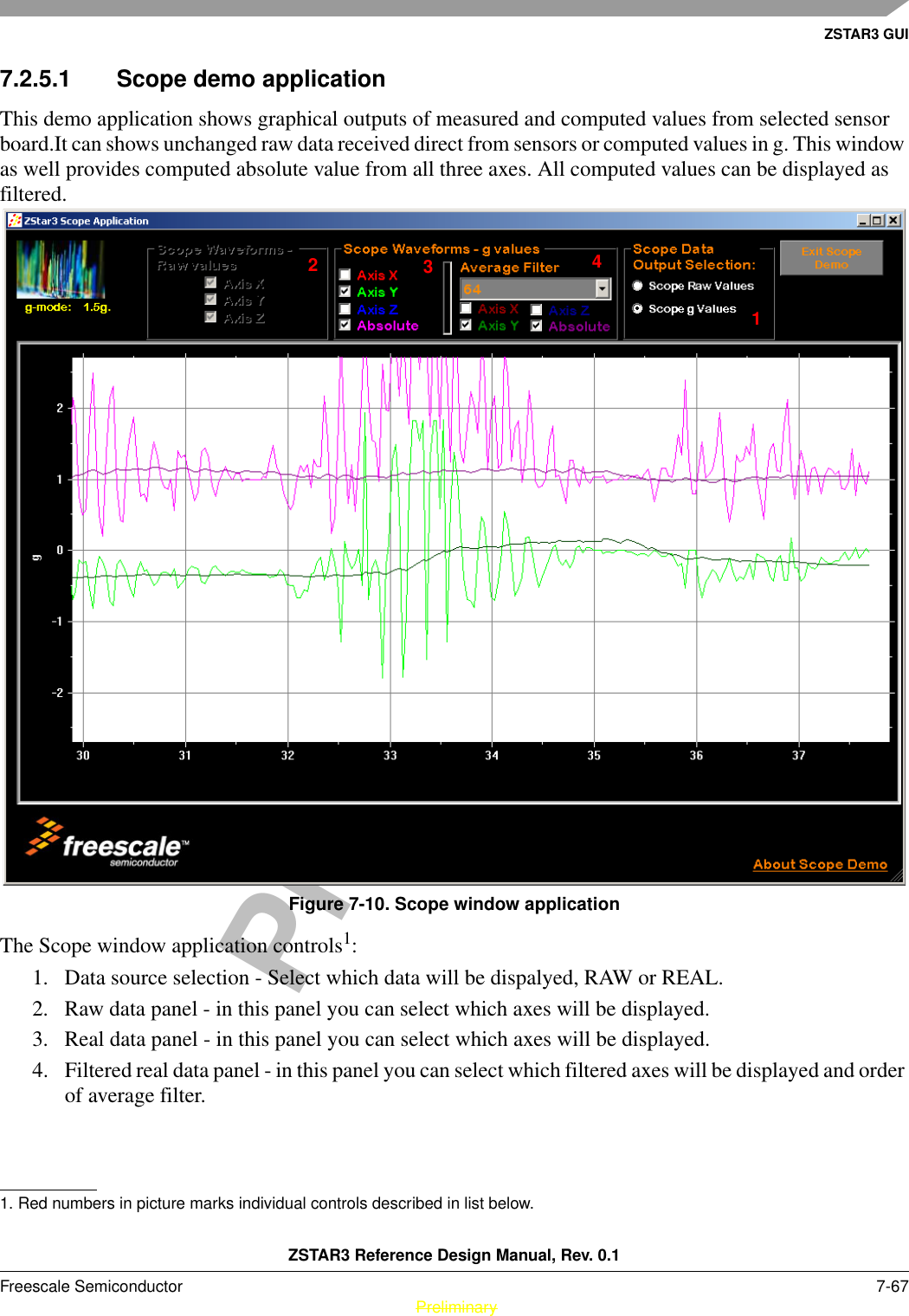 ZSTAR3 GUIZSTAR3 Reference Design Manual, Rev. 0.1Freescale Semiconductor 7-67 PreliminaryPreliminary7.2.5.1 Scope demo applicationThis demo application shows graphical outputs of measured and computed values from selected sensor board.It can shows unchanged raw data received direct from sensors or computed values in g. This window as well provides computed absolute value from all three axes. All computed values can be displayed as filtered.Figure 7-10. Scope window applicationThe Scope window application controls1: 1. Data source selection - Select which data will be dispalyed, RAW or REAL.2. Raw data panel - in this panel you can select which axes will be displayed.3. Real data panel - in this panel you can select which axes will be displayed.4. Filtered real data panel - in this panel you can select which filtered axes will be displayed and order of average filter.1. Red numbers in picture marks individual controls described in list below.1234