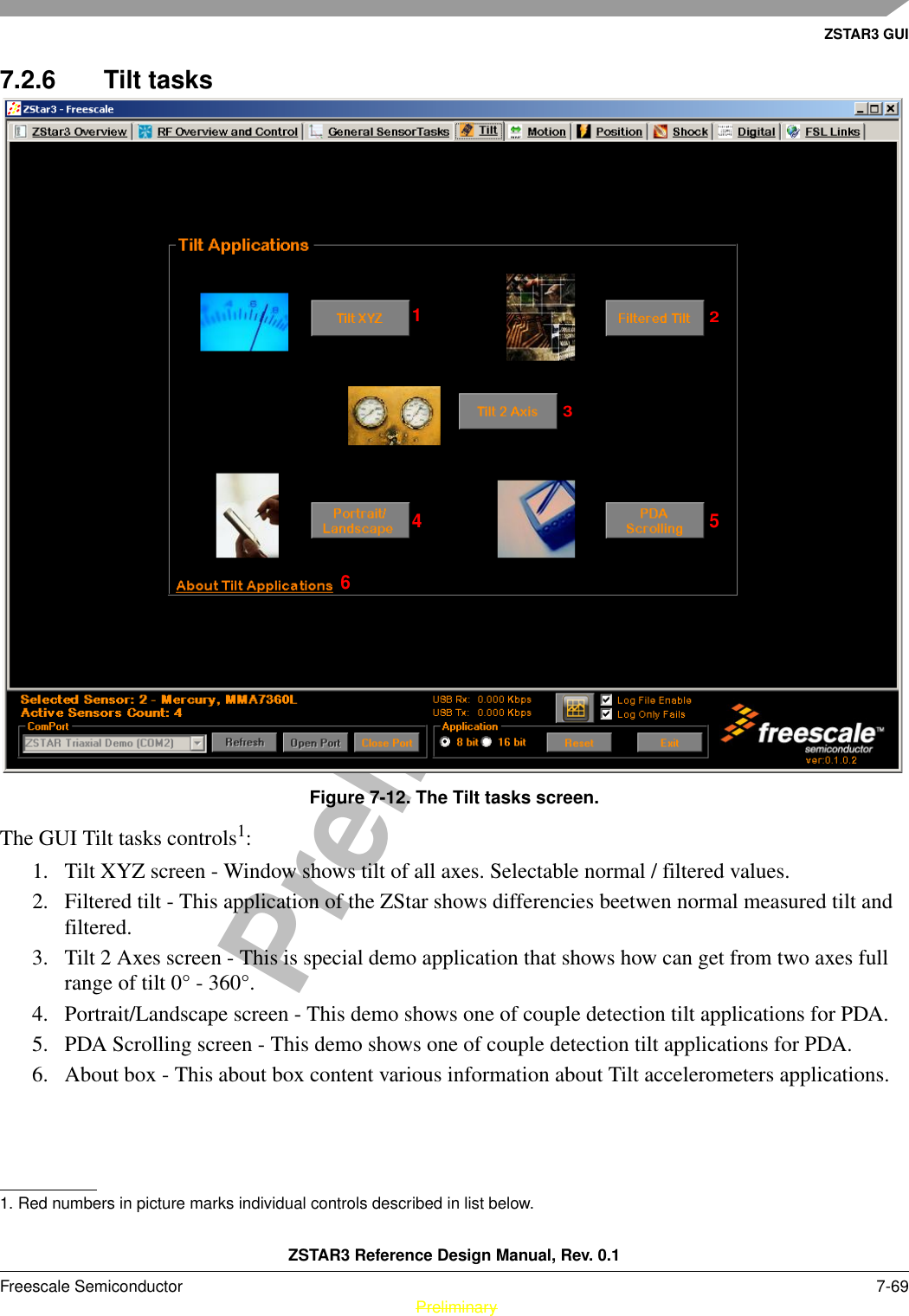 ZSTAR3 GUIZSTAR3 Reference Design Manual, Rev. 0.1Freescale Semiconductor 7-69 PreliminaryPreliminary7.2.6 Tilt tasksFigure 7-12. The Tilt tasks screen.The GUI Tilt tasks controls1: 1. Tilt XYZ screen - Window shows tilt of all axes. Selectable normal / filtered values.2. Filtered tilt - This application of the ZStar shows differencies beetwen normal measured tilt and filtered.3. Tilt 2 Axes screen - This is special demo application that shows how can get from two axes full range of tilt 0° - 360°.4. Portrait/Landscape screen - This demo shows one of couple detection tilt applications for PDA.5. PDA Scrolling screen - This demo shows one of couple detection tilt applications for PDA.6. About box - This about box content various information about Tilt accelerometers applications.1. Red numbers in picture marks individual controls described in list below.123456