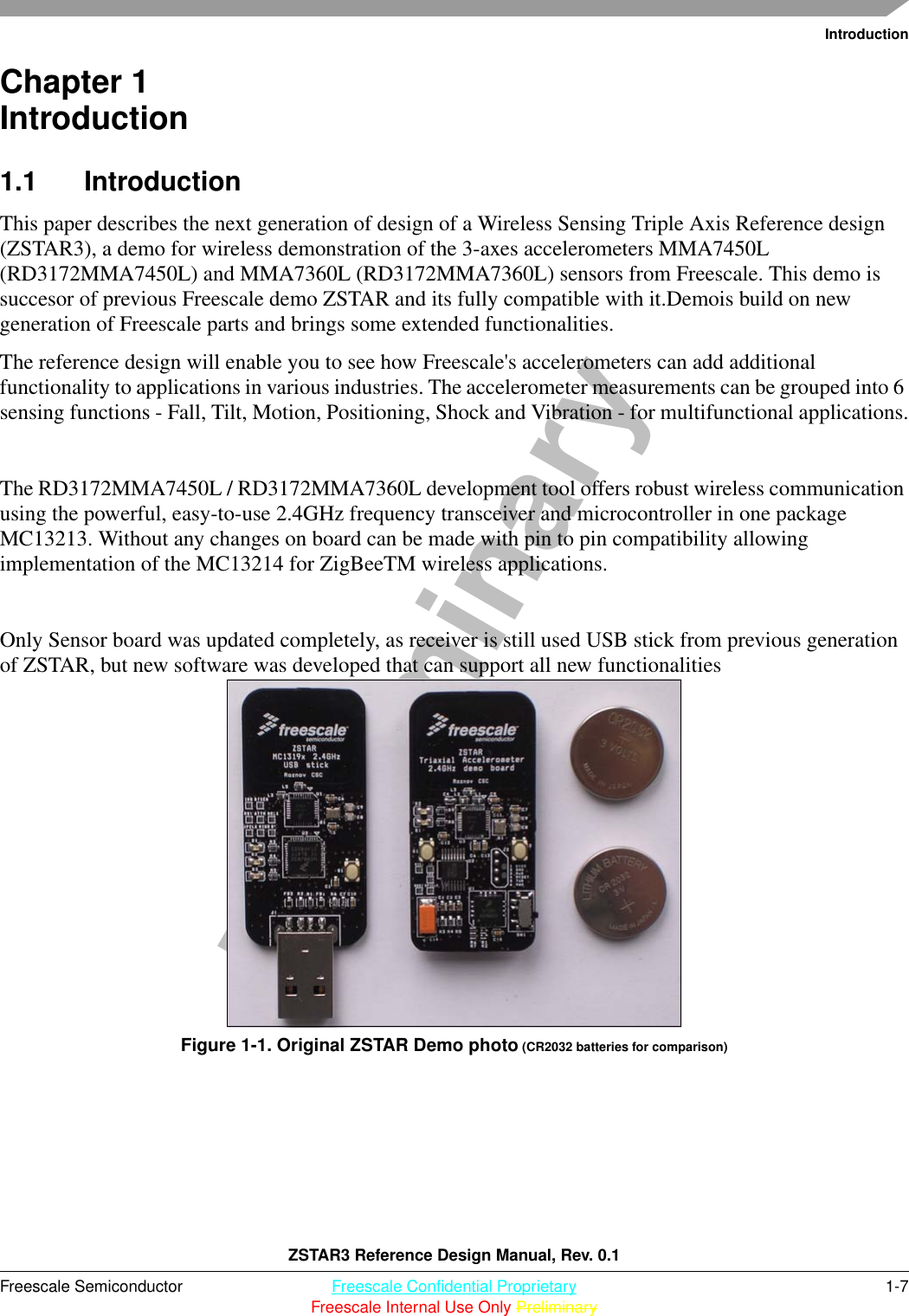 IntroductionZSTAR3 Reference Design Manual, Rev. 0.1Freescale Semiconductor Freescale Confidential Proprietary 1-7Freescale Internal Use Only PreliminaryPreliminaryChapter 1  Introduction1.1 IntroductionThis paper describes the next generation of design of a Wireless Sensing Triple Axis Reference design (ZSTAR3), a demo for wireless demonstration of the 3-axes accelerometers MMA7450L (RD3172MMA7450L) and MMA7360L (RD3172MMA7360L) sensors from Freescale. This demo is succesor of previous Freescale demo ZSTAR and its fully compatible with it.Demois build on new generation of Freescale parts and brings some extended functionalities.The reference design will enable you to see how Freescale&apos;s accelerometers can add additional functionality to applications in various industries. The accelerometer measurements can be grouped into 6 sensing functions - Fall, Tilt, Motion, Positioning, Shock and Vibration - for multifunctional applications.The RD3172MMA7450L / RD3172MMA7360L development tool offers robust wireless communication using the powerful, easy-to-use 2.4GHz frequency transceiver and microcontroller in one package MC13213. Without any changes on board can be made with pin to pin compatibility allowing implementation of the MC13214 for ZigBeeTM wireless applications.Only Sensor board was updated completely, as receiver is still used USB stick from previous generation of ZSTAR, but new software was developed that can support all new functionalitiesFigure 1-1. Original ZSTAR Demo photo (CR2032 batteries for comparison)