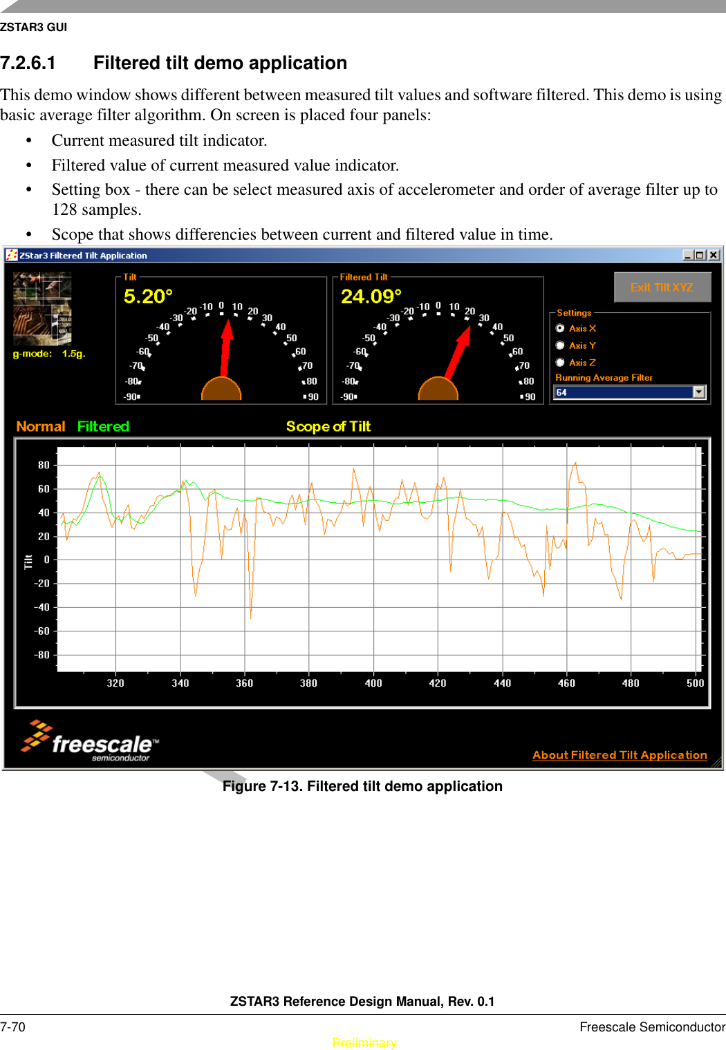 ZSTAR3 GUIZSTAR3 Reference Design Manual, Rev. 0.17-70 Freescale Semiconductor PreliminaryPreliminary7.2.6.1 Filtered tilt demo applicationThis demo window shows different between measured tilt values and software filtered. This demo is using basic average filter algorithm. On screen is placed four panels: • Current measured tilt indicator.• Filtered value of current measured value indicator.• Setting box - there can be select measured axis of accelerometer and order of average filter up to 128 samples.• Scope that shows differencies between current and filtered value in time.Figure 7-13. Filtered tilt demo application