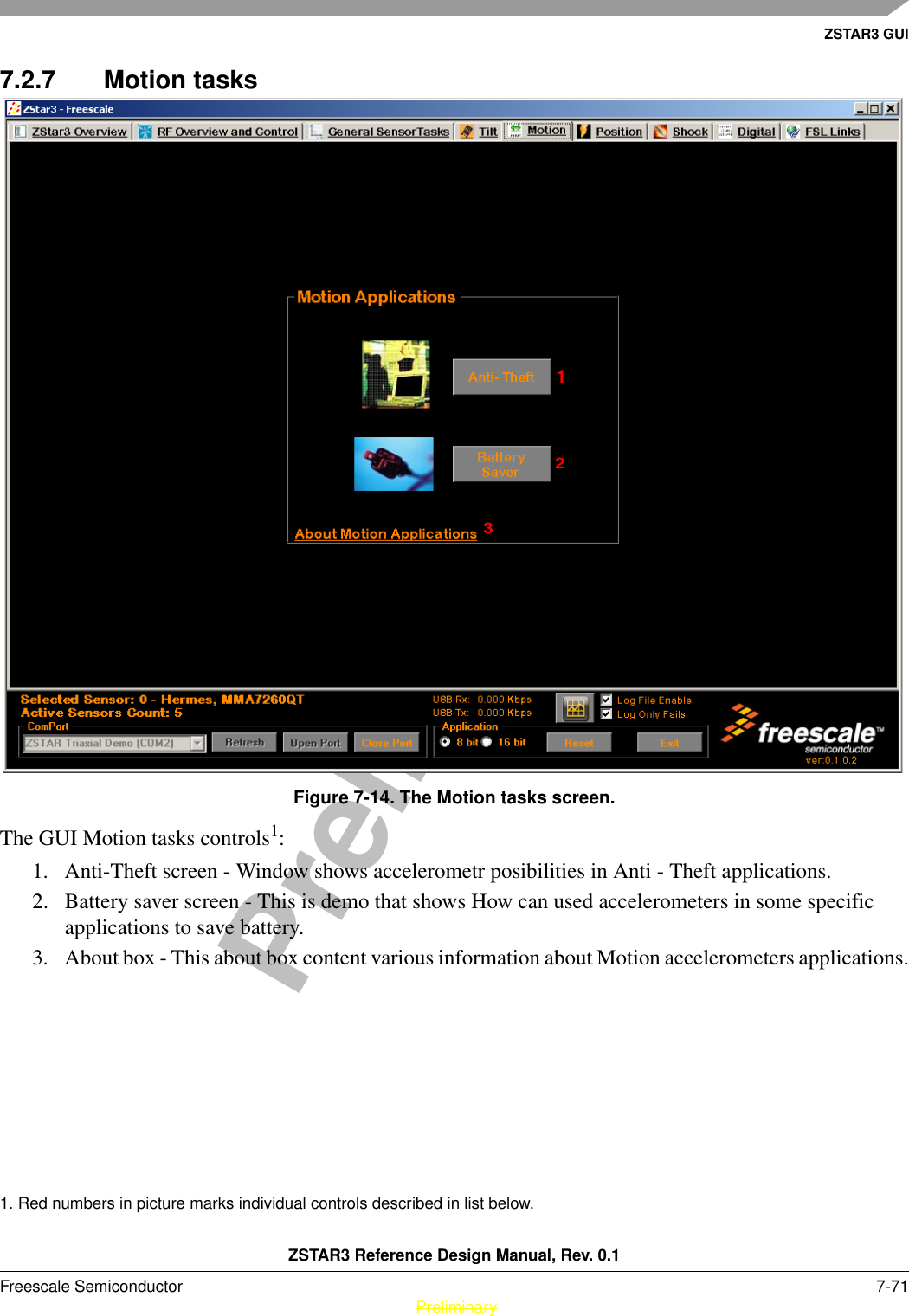 ZSTAR3 GUIZSTAR3 Reference Design Manual, Rev. 0.1Freescale Semiconductor 7-71 PreliminaryPreliminary7.2.7 Motion tasksFigure 7-14. The Motion tasks screen.The GUI Motion tasks controls1: 1. Anti-Theft screen - Window shows accelerometr posibilities in Anti - Theft applications.2. Battery saver screen - This is demo that shows How can used accelerometers in some specific applications to save battery.3. About box - This about box content various information about Motion accelerometers applications.1. Red numbers in picture marks individual controls described in list below.123