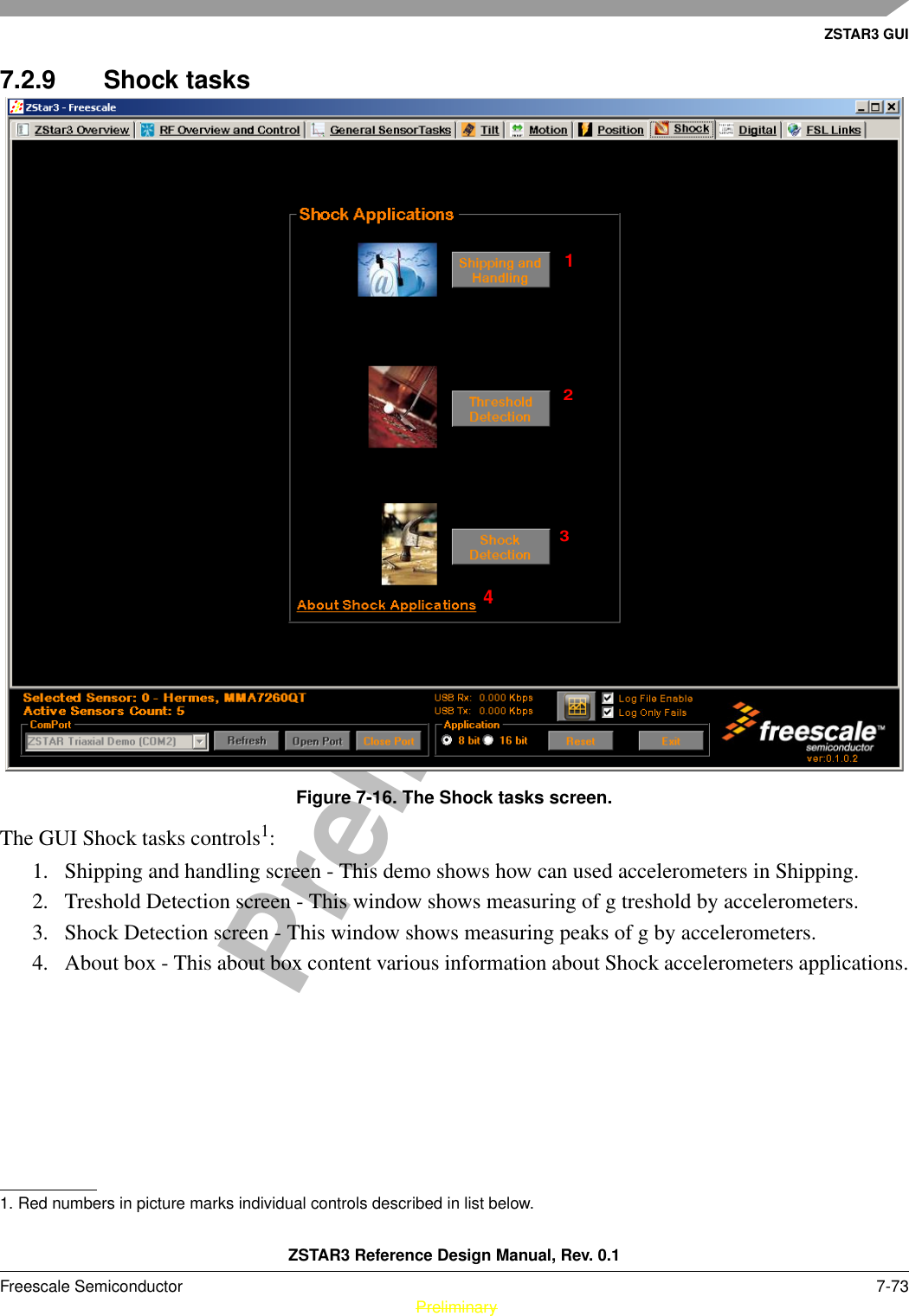 ZSTAR3 GUIZSTAR3 Reference Design Manual, Rev. 0.1Freescale Semiconductor 7-73 PreliminaryPreliminary7.2.9 Shock tasksFigure 7-16. The Shock tasks screen.The GUI Shock tasks controls1: 1. Shipping and handling screen - This demo shows how can used accelerometers in Shipping.2. Treshold Detection screen - This window shows measuring of g treshold by accelerometers.3. Shock Detection screen - This window shows measuring peaks of g by accelerometers.4. About box - This about box content various information about Shock accelerometers applications.1. Red numbers in picture marks individual controls described in list below.1234