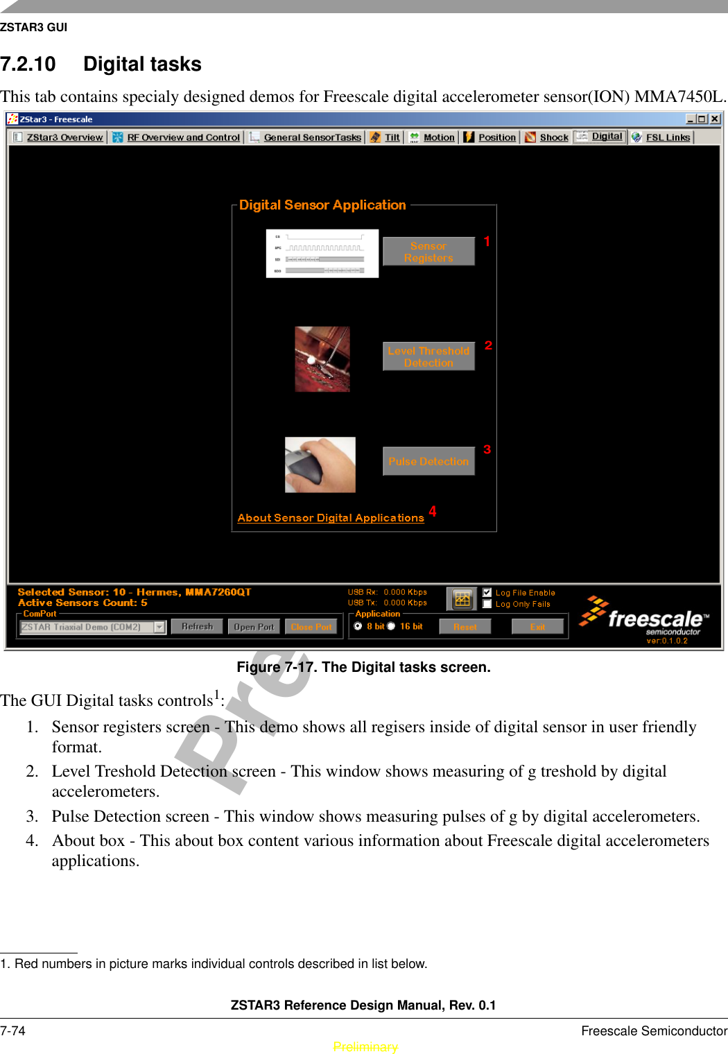 ZSTAR3 GUIZSTAR3 Reference Design Manual, Rev. 0.17-74 Freescale Semiconductor PreliminaryPreliminary7.2.10 Digital tasksThis tab contains specialy designed demos for Freescale digital accelerometer sensor(ION) MMA7450L.Figure 7-17. The Digital tasks screen.The GUI Digital tasks controls1: 1. Sensor registers screen - This demo shows all regisers inside of digital sensor in user friendly format.2. Level Treshold Detection screen - This window shows measuring of g treshold by digital accelerometers.3. Pulse Detection screen - This window shows measuring pulses of g by digital accelerometers.4. About box - This about box content various information about Freescale digital accelerometers applications.1. Red numbers in picture marks individual controls described in list below.1234