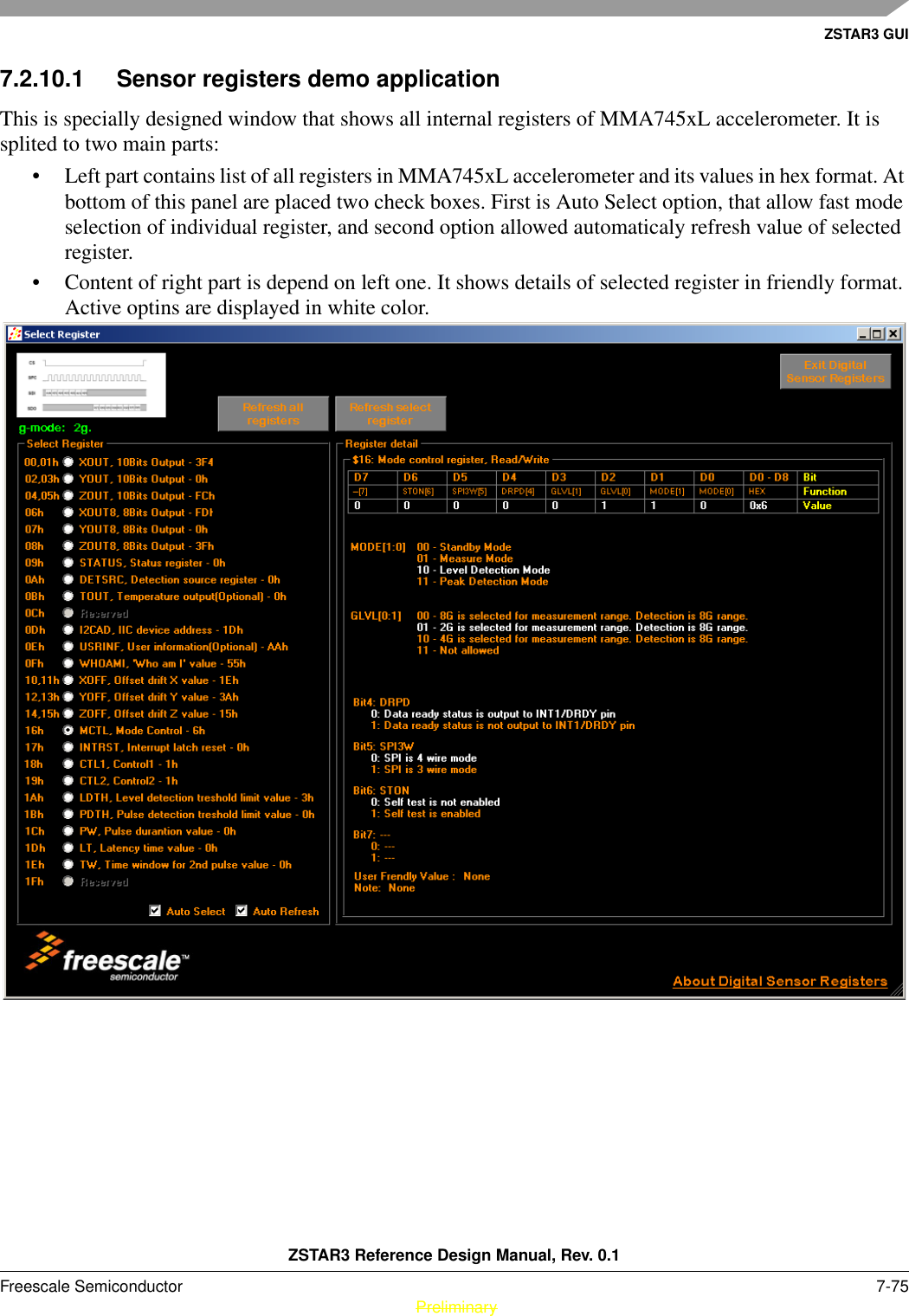 ZSTAR3 GUIZSTAR3 Reference Design Manual, Rev. 0.1Freescale Semiconductor 7-75 PreliminaryPreliminary7.2.10.1 Sensor registers demo applicationThis is specially designed window that shows all internal registers of MMA745xL accelerometer. It is splited to two main parts:• Left part contains list of all registers in MMA745xL accelerometer and its values in hex format. At bottom of this panel are placed two check boxes. First is Auto Select option, that allow fast mode selection of individual register, and second option allowed automaticaly refresh value of selected register.• Content of right part is depend on left one. It shows details of selected register in friendly format. Active optins are displayed in white color.