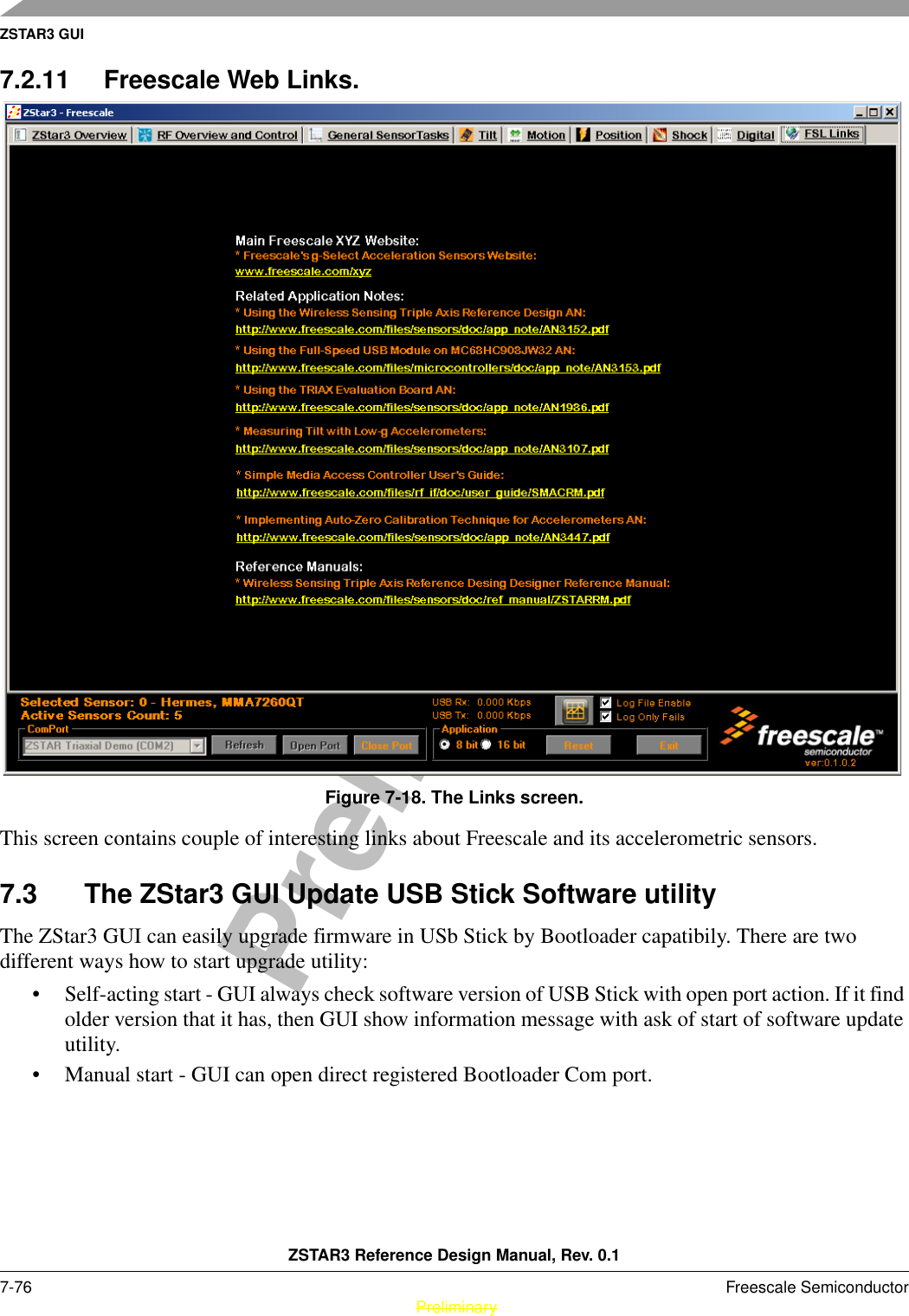 ZSTAR3 GUIZSTAR3 Reference Design Manual, Rev. 0.17-76 Freescale Semiconductor PreliminaryPreliminary7.2.11 Freescale Web Links.Figure 7-18. The Links screen.This screen contains couple of interesting links about Freescale and its accelerometric sensors.7.3 The ZStar3 GUI Update USB Stick Software utilityThe ZStar3 GUI can easily upgrade firmware in USb Stick by Bootloader capatibily. There are two different ways how to start upgrade utility:• Self-acting start - GUI always check software version of USB Stick with open port action. If it find older version that it has, then GUI show information message with ask of start of software update utility.• Manual start - GUI can open direct registered Bootloader Com port.