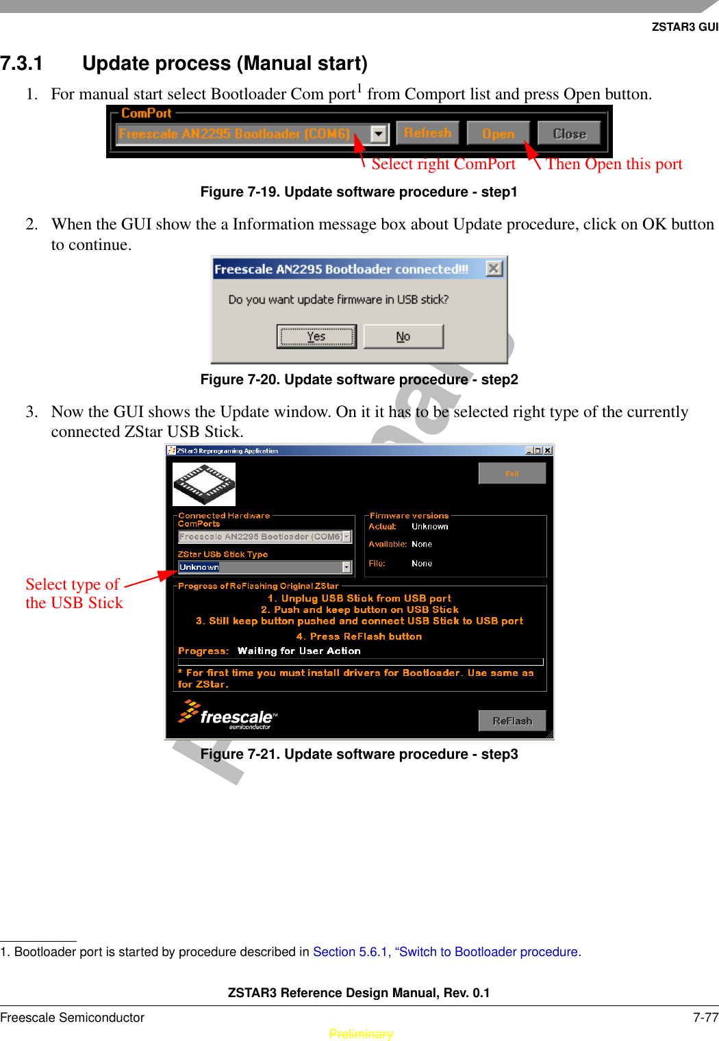 ZSTAR3 GUIZSTAR3 Reference Design Manual, Rev. 0.1Freescale Semiconductor 7-77 PreliminaryPreliminary7.3.1 Update process (Manual start)1. For manual start select Bootloader Com port1 from Comport list and press Open button.Figure 7-19. Update software procedure - step12. When the GUI show the a Information message box about Update procedure, click on OK button to continue.Figure 7-20. Update software procedure - step23. Now the GUI shows the Update window. On it it has to be selected right type of the currently connected ZStar USB Stick.Figure 7-21. Update software procedure - step31. Bootloader port is started by procedure described in Section 5.6.1, “Switch to Bootloader procedure.Select right ComPort Then Open this portSelect type of the USB Stick