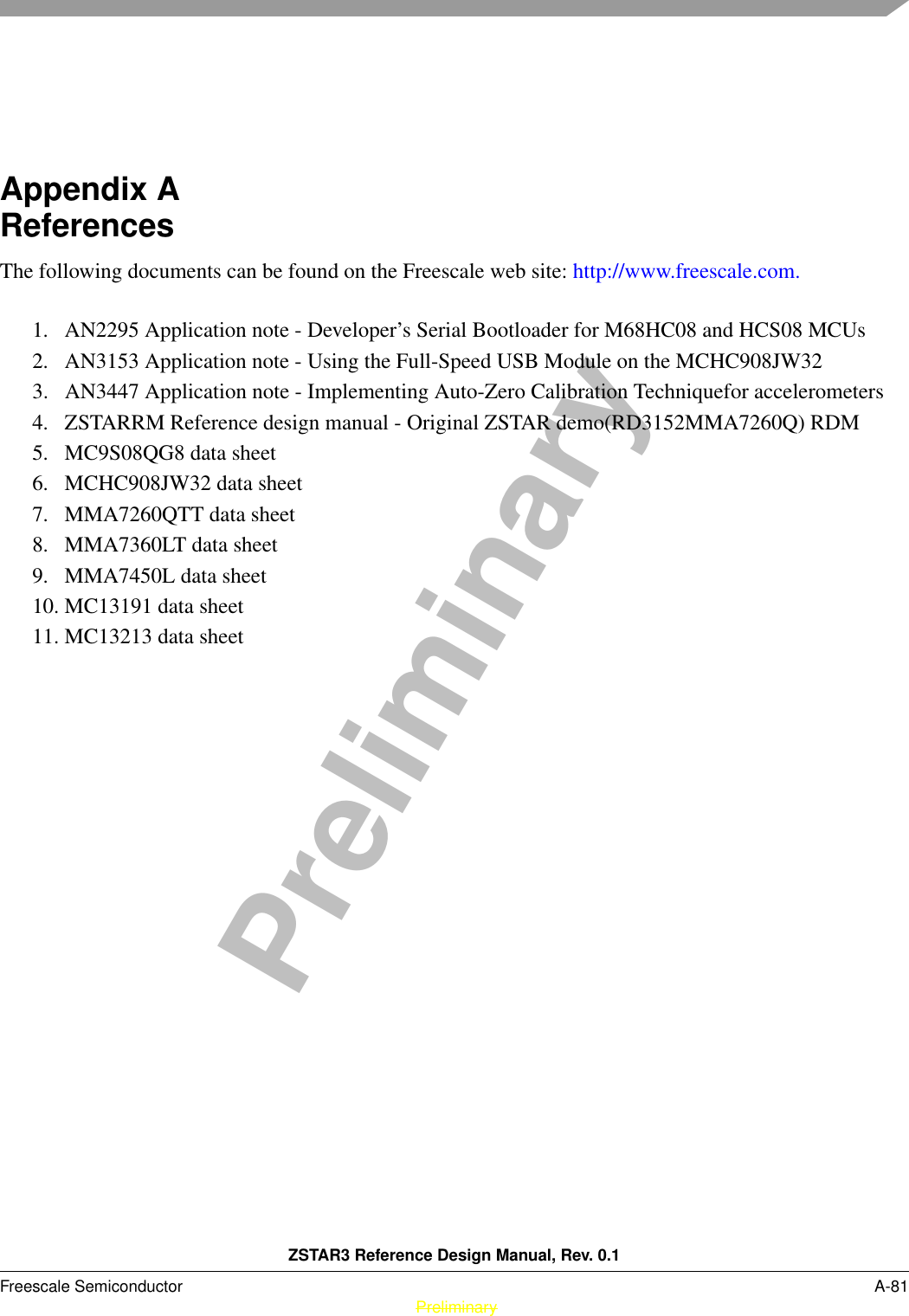 ZSTAR3 Reference Design Manual, Rev. 0.1Freescale Semiconductor A-81 PreliminaryPreliminaryAppendix A  ReferencesThe following documents can be found on the Freescale web site: http://www.freescale.com. 1. AN2295 Application note - Developer’s Serial Bootloader for M68HC08 and HCS08 MCUs2. AN3153 Application note - Using the Full-Speed USB Module on the MCHC908JW323. AN3447 Application note - Implementing Auto-Zero Calibration Techniquefor accelerometers4. ZSTARRM Reference design manual - Original ZSTAR demo(RD3152MMA7260Q) RDM5. MC9S08QG8 data sheet6. MCHC908JW32 data sheet7. MMA7260QTT data sheet8. MMA7360LT data sheet9. MMA7450L data sheet10. MC13191 data sheet11. MC13213 data sheet