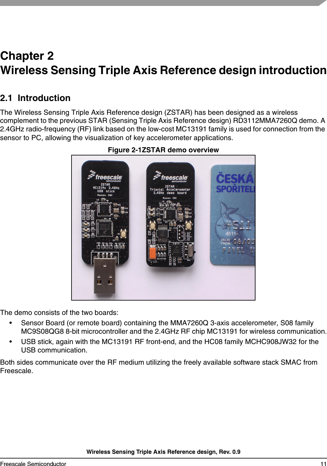 Wireless Sensing Triple Axis Reference design, Rev. 0.9Freescale Semiconductor 11Chapter 2 Wireless Sensing Triple Axis Reference design introduction2.1  IntroductionThe Wireless Sensing Triple Axis Reference design (ZSTAR) has been designed as a wireless complement to the previous STAR (Sensing Triple Axis Reference design) RD3112MMA7260Q demo. A 2.4GHz radio-frequency (RF) link based on the low-cost MC13191 family is used for connection from the sensor to PC, allowing the visualization of key accelerometer applications.Figure 2-1ZSTAR demo overviewThe demo consists of the two boards:• Sensor Board (or remote board) containing the MMA7260Q 3-axis accelerometer, S08 family MC9S08QG8 8-bit microcontroller and the 2.4GHz RF chip MC13191 for wireless communication.• USB stick, again with the MC13191 RF front-end, and the HC08 family MCHC908JW32 for the USB communication.Both sides communicate over the RF medium utilizing the freely available software stack SMAC from Freescale.