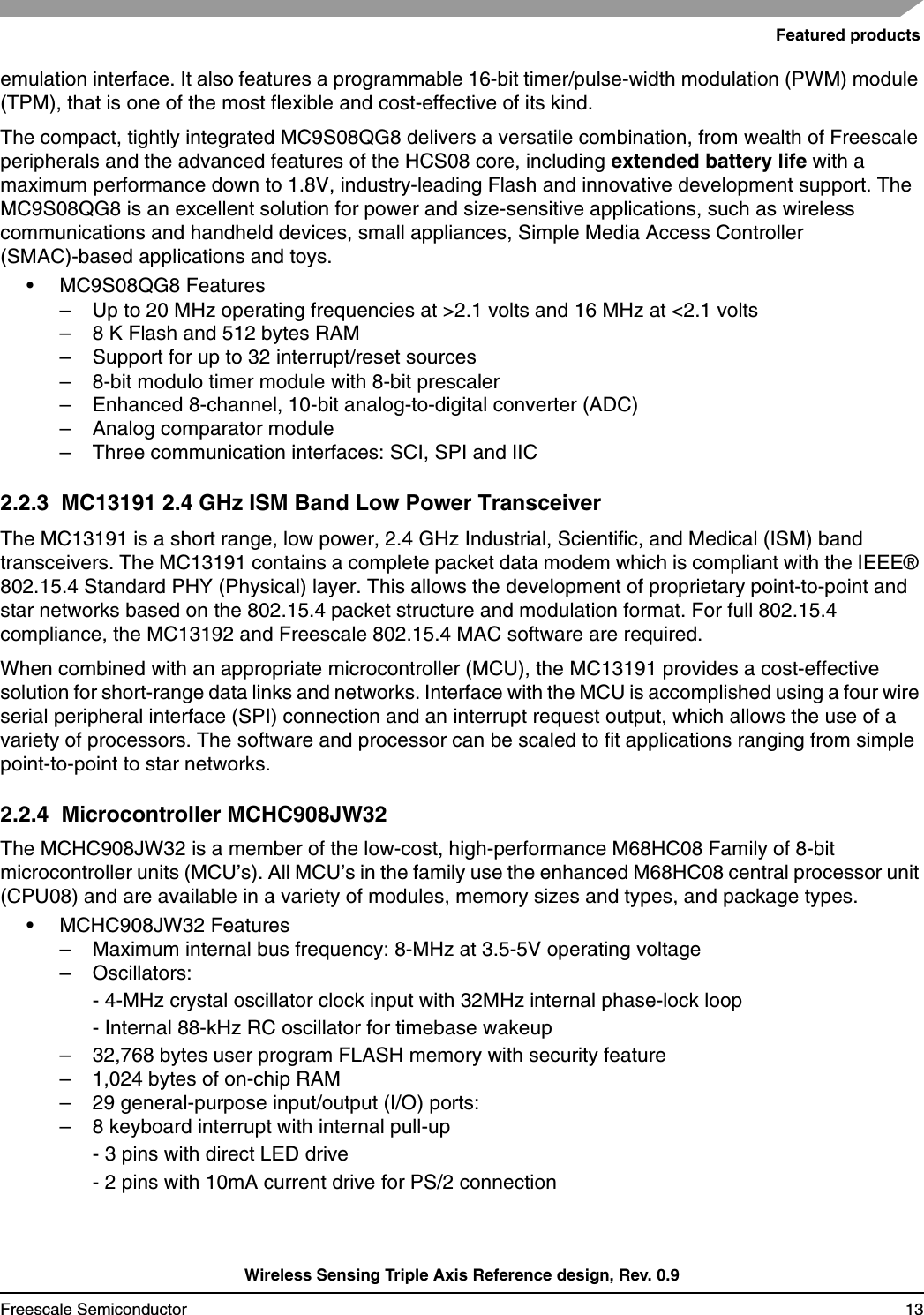Featured productsWireless Sensing Triple Axis Reference design, Rev. 0.9Freescale Semiconductor 13emulation interface. It also features a programmable 16-bit timer/pulse-width modulation (PWM) module (TPM), that is one of the most flexible and cost-effective of its kind.The compact, tightly integrated MC9S08QG8 delivers a versatile combination, from wealth of Freescale peripherals and the advanced features of the HCS08 core, including extended battery life with a maximum performance down to 1.8V, industry-leading Flash and innovative development support. The MC9S08QG8 is an excellent solution for power and size-sensitive applications, such as wireless communications and handheld devices, small appliances, Simple Media Access Controller (SMAC)-based applications and toys.• MC9S08QG8 Features– Up to 20 MHz operating frequencies at &gt;2.1 volts and 16 MHz at &lt;2.1 volts – 8 K Flash and 512 bytes RAM – Support for up to 32 interrupt/reset sources – 8-bit modulo timer module with 8-bit prescaler – Enhanced 8-channel, 10-bit analog-to-digital converter (ADC) – Analog comparator module – Three communication interfaces: SCI, SPI and IIC 2.2.3  MC13191 2.4 GHz ISM Band Low Power TransceiverThe MC13191 is a short range, low power, 2.4 GHz Industrial, Scientific, and Medical (ISM) band transceivers. The MC13191 contains a complete packet data modem which is compliant with the IEEE® 802.15.4 Standard PHY (Physical) layer. This allows the development of proprietary point-to-point and star networks based on the 802.15.4 packet structure and modulation format. For full 802.15.4 compliance, the MC13192 and Freescale 802.15.4 MAC software are required.When combined with an appropriate microcontroller (MCU), the MC13191 provides a cost-effective solution for short-range data links and networks. Interface with the MCU is accomplished using a four wire serial peripheral interface (SPI) connection and an interrupt request output, which allows the use of a variety of processors. The software and processor can be scaled to fit applications ranging from simple point-to-point to star networks.2.2.4  Microcontroller MCHC908JW32The MCHC908JW32 is a member of the low-cost, high-performance M68HC08 Family of 8-bit microcontroller units (MCU’s). All MCU’s in the family use the enhanced M68HC08 central processor unit(CPU08) and are available in a variety of modules, memory sizes and types, and package types.• MCHC908JW32 Features– Maximum internal bus frequency: 8-MHz at 3.5-5V operating voltage – Oscillators:- 4-MHz crystal oscillator clock input with 32MHz internal phase-lock loop- Internal 88-kHz RC oscillator for timebase wakeup– 32,768 bytes user program FLASH memory with security feature – 1,024 bytes of on-chip RAM – 29 general-purpose input/output (I/O) ports:– 8 keyboard interrupt with internal pull-up- 3 pins with direct LED drive- 2 pins with 10mA current drive for PS/2 connection