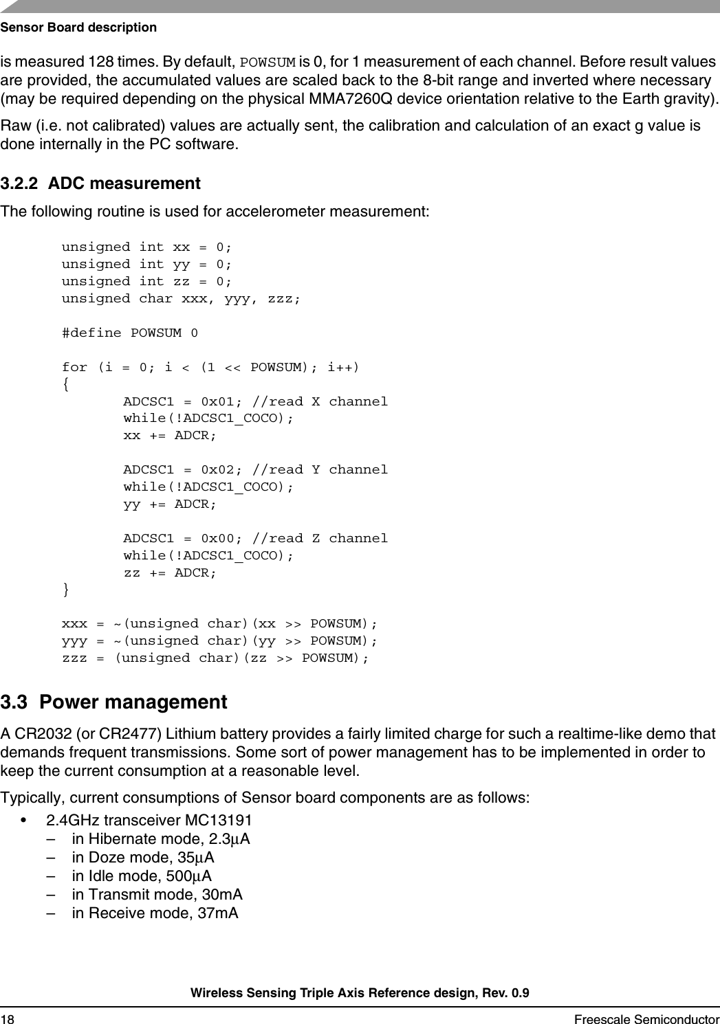 Sensor Board descriptionWireless Sensing Triple Axis Reference design, Rev. 0.918 Freescale Semiconductoris measured 128 times. By default, POWSUM is 0, for 1 measurement of each channel. Before result values are provided, the accumulated values are scaled back to the 8-bit range and inverted where necessary (may be required depending on the physical MMA7260Q device orientation relative to the Earth gravity).Raw (i.e. not calibrated) values are actually sent, the calibration and calculation of an exact g value is done internally in the PC software.3.2.2  ADC measurementThe following routine is used for accelerometer measurement:unsigned int xx = 0; unsigned int yy = 0;unsigned int zz = 0;unsigned char xxx, yyy, zzz;#define POWSUM 0for (i = 0; i &lt; (1 &lt;&lt; POWSUM); i++) {ADCSC1 = 0x01; //read X channelwhile(!ADCSC1_COCO);xx += ADCR;ADCSC1 = 0x02; //read Y channelwhile(!ADCSC1_COCO);yy += ADCR;ADCSC1 = 0x00; //read Z channelwhile(!ADCSC1_COCO);zz += ADCR;}xxx = ~(unsigned char)(xx &gt;&gt; POWSUM);yyy = ~(unsigned char)(yy &gt;&gt; POWSUM);zzz = (unsigned char)(zz &gt;&gt; POWSUM);3.3  Power managementA CR2032 (or CR2477) Lithium battery provides a fairly limited charge for such a realtime-like demo that demands frequent transmissions. Some sort of power management has to be implemented in order to keep the current consumption at a reasonable level.Typically, current consumptions of Sensor board components are as follows:• 2.4GHz transceiver MC13191 – in Hibernate mode, 2.3µA– in Doze mode, 35µA– in Idle mode, 500µA– in Transmit mode, 30mA– in Receive mode, 37mA
