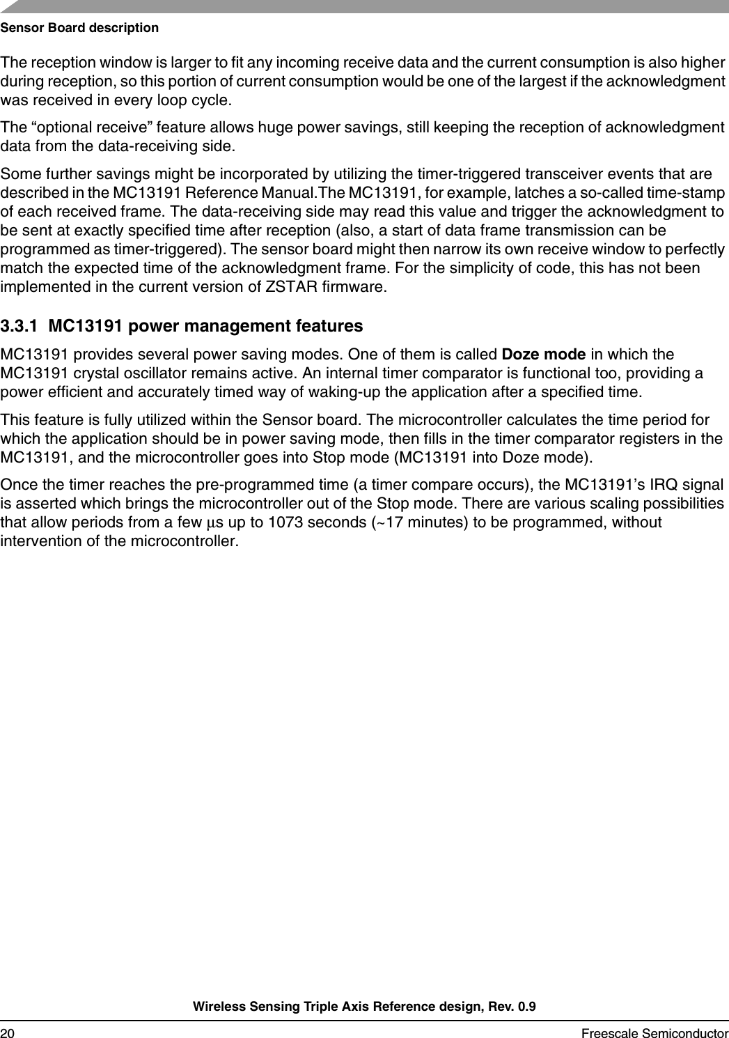 Sensor Board descriptionWireless Sensing Triple Axis Reference design, Rev. 0.920 Freescale SemiconductorThe reception window is larger to fit any incoming receive data and the current consumption is also higher during reception, so this portion of current consumption would be one of the largest if the acknowledgment was received in every loop cycle.The “optional receive” feature allows huge power savings, still keeping the reception of acknowledgment data from the data-receiving side.Some further savings might be incorporated by utilizing the timer-triggered transceiver events that are described in the MC13191 Reference Manual.The MC13191, for example, latches a so-called time-stamp of each received frame. The data-receiving side may read this value and trigger the acknowledgment to be sent at exactly specified time after reception (also, a start of data frame transmission can be programmed as timer-triggered). The sensor board might then narrow its own receive window to perfectlymatch the expected time of the acknowledgment frame. For the simplicity of code, this has not been implemented in the current version of ZSTAR firmware.3.3.1  MC13191 power management featuresMC13191 provides several power saving modes. One of them is called Doze mode in which the MC13191 crystal oscillator remains active. An internal timer comparator is functional too, providing apower efficient and accurately timed way of waking-up the application after a specified time.This feature is fully utilized within the Sensor board. The microcontroller calculates the time period for which the application should be in power saving mode, then fills in the timer comparator registers in the MC13191, and the microcontroller goes into Stop mode (MC13191 into Doze mode).Once the timer reaches the pre-programmed time (a timer compare occurs), the MC13191’s IRQ signal is asserted which brings the microcontroller out of the Stop mode. There are various scaling possibilities that allow periods from a few µs up to 1073 seconds (~17 minutes) to be programmed, without intervention of the microcontroller.
