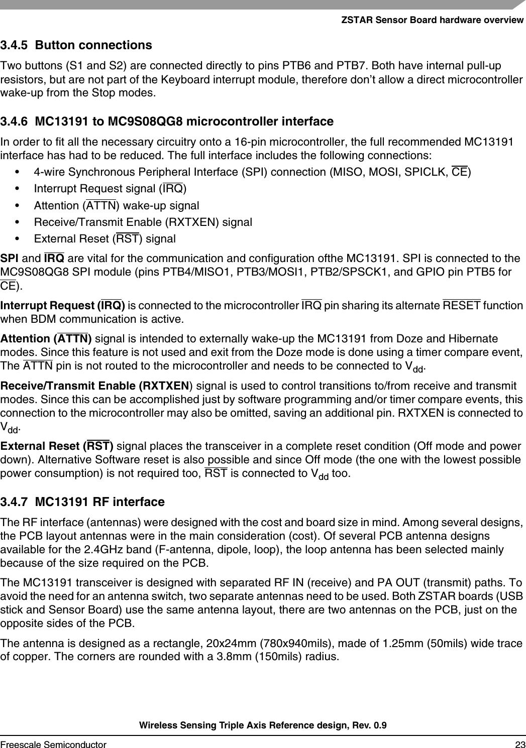 ZSTAR Sensor Board hardware overviewWireless Sensing Triple Axis Reference design, Rev. 0.9Freescale Semiconductor 233.4.5  Button connectionsTwo buttons (S1 and S2) are connected directly to pins PTB6 and PTB7. Both have internal pull-up resistors, but are not part of the Keyboard interrupt module, therefore don’t allow a direct microcontroller wake-up from the Stop modes.3.4.6  MC13191 to MC9S08QG8 microcontroller interfaceIn order to fit all the necessary circuitry onto a 16-pin microcontroller, the full recommended MC13191 interface has had to be reduced. The full interface includes the following connections:• 4-wire Synchronous Peripheral Interface (SPI) connection (MISO, MOSI, SPICLK, CE)• Interrupt Request signal (IRQ)• Attention (ATTN) wake-up signal• Receive/Transmit Enable (RXTXEN) signal• External Reset (RST) signalSPI and IRQ are vital for the communication and configuration ofthe MC13191. SPI is connected to the MC9S08QG8 SPI module (pins PTB4/MISO1, PTB3/MOSI1, PTB2/SPSCK1, and GPIO pin PTB5 for CE). Interrupt Request (IRQ) is connected to the microcontroller IRQ pin sharing its alternate RESET function when BDM communication is active.Attention (ATTN)signal is intended to externally wake-up the MC13191 from Doze and Hibernate modes. Since this feature is not used and exit from the Doze mode is done using a timer compare event,The ATTN pin is not routed to the microcontroller and needs to be connected to Vdd.Receive/Transmit Enable (RXTXEN) signal is used to control transitions to/from receive and transmit modes. Since this can be accomplished just by software programming and/or timer compare events, this connection to the microcontroller may also be omitted, saving an additional pin. RXTXEN is connected to Vdd.External Reset (RST) signal places the transceiver in a complete reset condition (Off mode and power down). Alternative Software reset is also possible and since Off mode (the one with the lowest possible power consumption) is not required too, RST is connected to Vdd too.3.4.7  MC13191 RF interfaceThe RF interface (antennas) were designed with the cost and board size in mind. Among several designs,the PCB layout antennas were in the main consideration (cost). Of several PCB antenna designs available for the 2.4GHz band (F-antenna, dipole, loop), the loop antenna has been selected mainly because of the size required on the PCB.The MC13191 transceiver is designed with separated RF IN (receive) and PA OUT (transmit) paths. To avoid the need for an antenna switch, two separate antennas need to be used. Both ZSTAR boards (USB stick and Sensor Board) use the same antenna layout, there are two antennas on the PCB, just on the opposite sides of the PCB.The antenna is designed as a rectangle, 20x24mm (780x940mils), made of 1.25mm (50mils) wide trace of copper. The corners are rounded with a 3.8mm (150mils) radius.