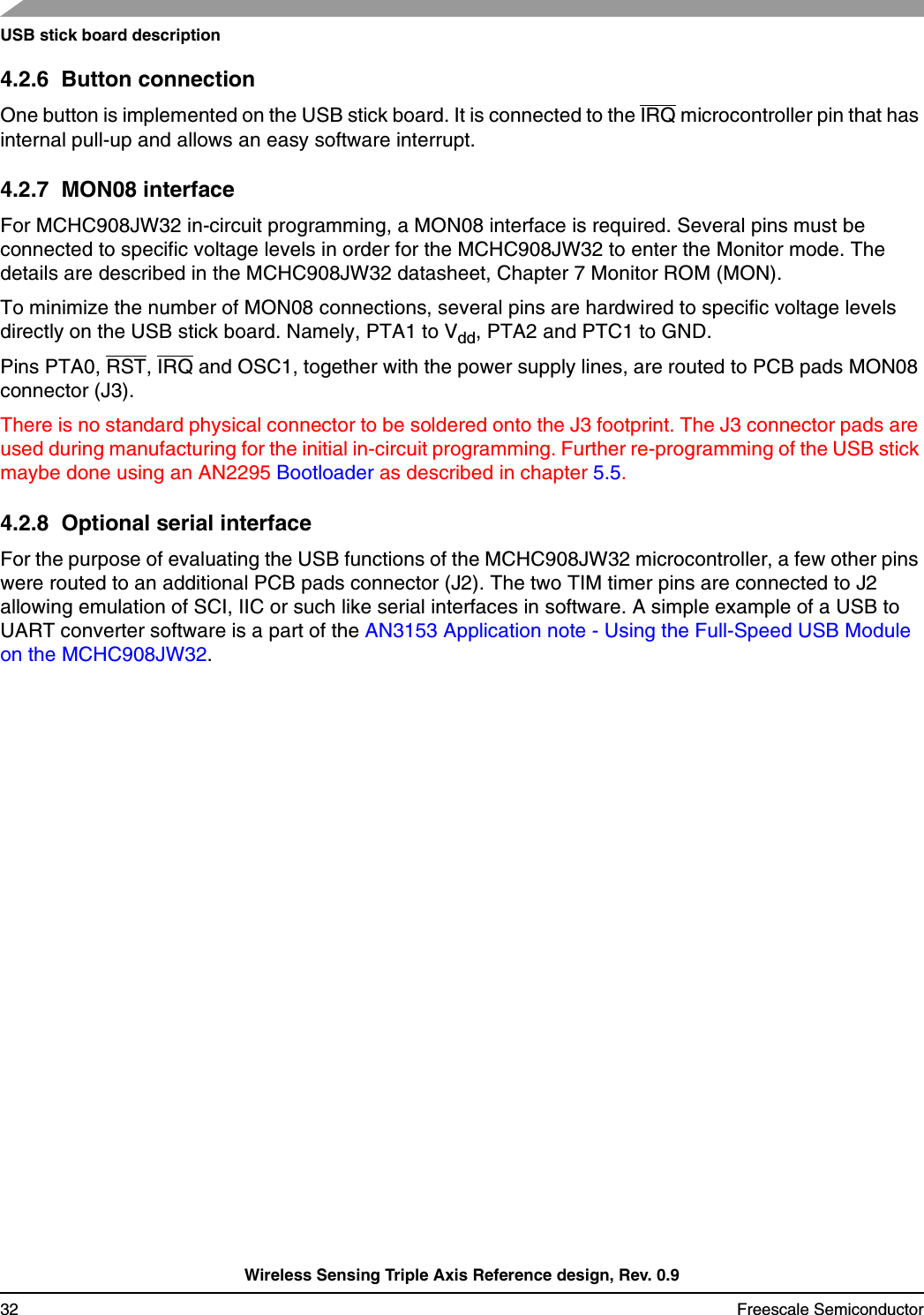 USB stick board descriptionWireless Sensing Triple Axis Reference design, Rev. 0.932 Freescale Semiconductor4.2.6  Button connectionOne button is implemented on the USB stick board. It is connected to the IRQ microcontroller pin that has internal pull-up and allows an easy software interrupt.4.2.7  MON08 interfaceFor MCHC908JW32 in-circuit programming, a MON08 interface is required. Several pins must be connected to specific voltage levels in order for the MCHC908JW32 to enter the Monitor mode. The details are described in the MCHC908JW32 datasheet, Chapter 7 Monitor ROM (MON).To minimize the number of MON08 connections, several pins are hardwired to specific voltage levels directly on the USB stick board. Namely, PTA1 to Vdd, PTA2 and PTC1 to GND. Pins PTA0, RST, IRQ and OSC1, together with the power supply lines, are routed to PCB pads MON08 connector (J3).There is no standard physical connector to be soldered onto the J3 footprint. The J3 connector pads are used during manufacturing for the initial in-circuit programming. Further re-programming of the USB stick maybe done using an AN2295 Bootloader as described in chapter 5.5.4.2.8  Optional serial interfaceFor the purpose of evaluating the USB functions of the MCHC908JW32 microcontroller, a few other pins were routed to an additional PCB pads connector (J2). The two TIM timer pins are connected to J2 allowing emulation of SCI, IIC or such like serial interfaces in software. A simple example of a USB to UART converter software is a part of the AN3153 Application note - Using the Full-Speed USB Module on the MCHC908JW32.