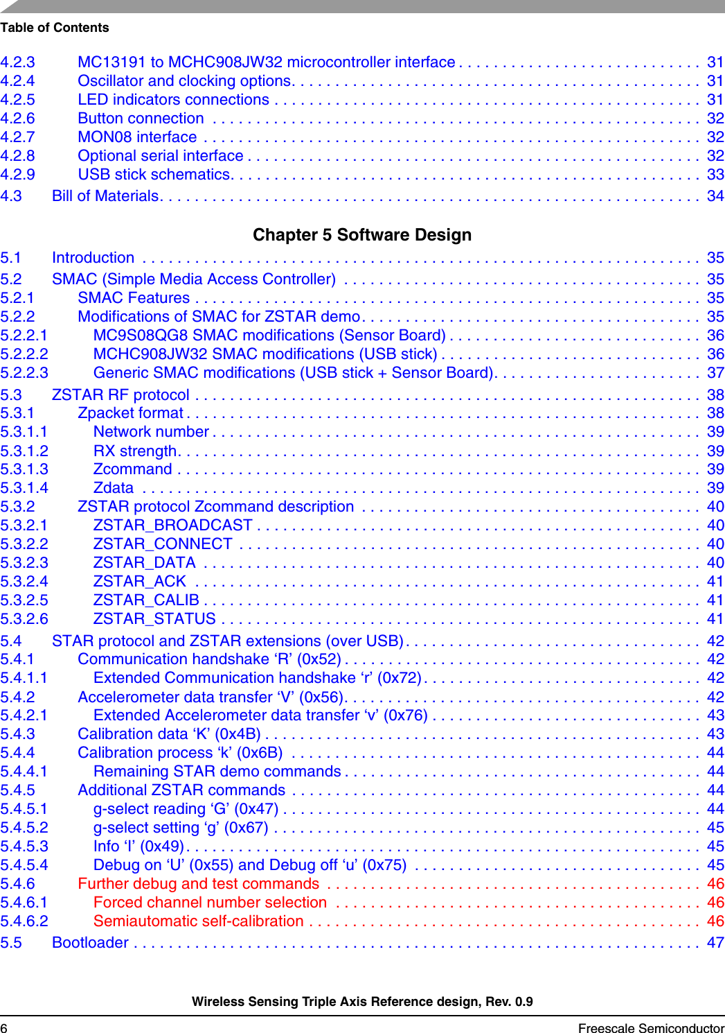 Table of ContentsWireless Sensing Triple Axis Reference design, Rev. 0.96 Freescale Semiconductor4.2.3 MC13191 to MCHC908JW32 microcontroller interface . . . . . . . . . . . . . . . . . . . . . . . . . . . .  314.2.4 Oscillator and clocking options. . . . . . . . . . . . . . . . . . . . . . . . . . . . . . . . . . . . . . . . . . . . . . .  314.2.5 LED indicators connections . . . . . . . . . . . . . . . . . . . . . . . . . . . . . . . . . . . . . . . . . . . . . . . . .  314.2.6 Button connection  . . . . . . . . . . . . . . . . . . . . . . . . . . . . . . . . . . . . . . . . . . . . . . . . . . . . . . . .  324.2.7 MON08 interface  . . . . . . . . . . . . . . . . . . . . . . . . . . . . . . . . . . . . . . . . . . . . . . . . . . . . . . . . .  324.2.8 Optional serial interface . . . . . . . . . . . . . . . . . . . . . . . . . . . . . . . . . . . . . . . . . . . . . . . . . . . .  324.2.9 USB stick schematics. . . . . . . . . . . . . . . . . . . . . . . . . . . . . . . . . . . . . . . . . . . . . . . . . . . . . .  334.3 Bill of Materials. . . . . . . . . . . . . . . . . . . . . . . . . . . . . . . . . . . . . . . . . . . . . . . . . . . . . . . . . . . . . .  34Chapter 5 Software Design5.1 Introduction  . . . . . . . . . . . . . . . . . . . . . . . . . . . . . . . . . . . . . . . . . . . . . . . . . . . . . . . . . . . . . . . .  355.2 SMAC (Simple Media Access Controller)  . . . . . . . . . . . . . . . . . . . . . . . . . . . . . . . . . . . . . . . . .  355.2.1 SMAC Features . . . . . . . . . . . . . . . . . . . . . . . . . . . . . . . . . . . . . . . . . . . . . . . . . . . . . . . . . .  355.2.2 Modifications of SMAC for ZSTAR demo. . . . . . . . . . . . . . . . . . . . . . . . . . . . . . . . . . . . . . .  355.2.2.1 MC9S08QG8 SMAC modifications (Sensor Board) . . . . . . . . . . . . . . . . . . . . . . . . . . . . .  365.2.2.2 MCHC908JW32 SMAC modifications (USB stick) . . . . . . . . . . . . . . . . . . . . . . . . . . . . . .  365.2.2.3 Generic SMAC modifications (USB stick + Sensor Board). . . . . . . . . . . . . . . . . . . . . . . .  375.3 ZSTAR RF protocol . . . . . . . . . . . . . . . . . . . . . . . . . . . . . . . . . . . . . . . . . . . . . . . . . . . . . . . . . .  385.3.1 Zpacket format . . . . . . . . . . . . . . . . . . . . . . . . . . . . . . . . . . . . . . . . . . . . . . . . . . . . . . . . . . .  385.3.1.1 Network number . . . . . . . . . . . . . . . . . . . . . . . . . . . . . . . . . . . . . . . . . . . . . . . . . . . . . . . .  395.3.1.2 RX strength. . . . . . . . . . . . . . . . . . . . . . . . . . . . . . . . . . . . . . . . . . . . . . . . . . . . . . . . . . . .  395.3.1.3 Zcommand . . . . . . . . . . . . . . . . . . . . . . . . . . . . . . . . . . . . . . . . . . . . . . . . . . . . . . . . . . . .  395.3.1.4 Zdata  . . . . . . . . . . . . . . . . . . . . . . . . . . . . . . . . . . . . . . . . . . . . . . . . . . . . . . . . . . . . . . . .  395.3.2 ZSTAR protocol Zcommand description  . . . . . . . . . . . . . . . . . . . . . . . . . . . . . . . . . . . . . . .  405.3.2.1 ZSTAR_BROADCAST . . . . . . . . . . . . . . . . . . . . . . . . . . . . . . . . . . . . . . . . . . . . . . . . . . .  405.3.2.2 ZSTAR_CONNECT  . . . . . . . . . . . . . . . . . . . . . . . . . . . . . . . . . . . . . . . . . . . . . . . . . . . . .  405.3.2.3 ZSTAR_DATA  . . . . . . . . . . . . . . . . . . . . . . . . . . . . . . . . . . . . . . . . . . . . . . . . . . . . . . . . .  405.3.2.4 ZSTAR_ACK  . . . . . . . . . . . . . . . . . . . . . . . . . . . . . . . . . . . . . . . . . . . . . . . . . . . . . . . . . .  415.3.2.5 ZSTAR_CALIB . . . . . . . . . . . . . . . . . . . . . . . . . . . . . . . . . . . . . . . . . . . . . . . . . . . . . . . . .  415.3.2.6 ZSTAR_STATUS . . . . . . . . . . . . . . . . . . . . . . . . . . . . . . . . . . . . . . . . . . . . . . . . . . . . . . .  415.4 STAR protocol and ZSTAR extensions (over USB) . . . . . . . . . . . . . . . . . . . . . . . . . . . . . . . . . .  425.4.1 Communication handshake ‘R’ (0x52) . . . . . . . . . . . . . . . . . . . . . . . . . . . . . . . . . . . . . . . . .  425.4.1.1 Extended Communication handshake ‘r’ (0x72). . . . . . . . . . . . . . . . . . . . . . . . . . . . . . . .  425.4.2 Accelerometer data transfer ‘V’ (0x56). . . . . . . . . . . . . . . . . . . . . . . . . . . . . . . . . . . . . . . . .  425.4.2.1 Extended Accelerometer data transfer ‘v’ (0x76) . . . . . . . . . . . . . . . . . . . . . . . . . . . . . . .  435.4.3 Calibration data ‘K’ (0x4B) . . . . . . . . . . . . . . . . . . . . . . . . . . . . . . . . . . . . . . . . . . . . . . . . . .  435.4.4 Calibration process ‘k’ (0x6B)  . . . . . . . . . . . . . . . . . . . . . . . . . . . . . . . . . . . . . . . . . . . . . . .  445.4.4.1 Remaining STAR demo commands . . . . . . . . . . . . . . . . . . . . . . . . . . . . . . . . . . . . . . . . .  445.4.5 Additional ZSTAR commands  . . . . . . . . . . . . . . . . . . . . . . . . . . . . . . . . . . . . . . . . . . . . . . .  445.4.5.1 g-select reading ‘G’ (0x47) . . . . . . . . . . . . . . . . . . . . . . . . . . . . . . . . . . . . . . . . . . . . . . . .  445.4.5.2 g-select setting ‘g’ (0x67) . . . . . . . . . . . . . . . . . . . . . . . . . . . . . . . . . . . . . . . . . . . . . . . . .  455.4.5.3 Info ‘I’ (0x49). . . . . . . . . . . . . . . . . . . . . . . . . . . . . . . . . . . . . . . . . . . . . . . . . . . . . . . . . . .  455.4.5.4 Debug on ‘U’ (0x55) and Debug off ‘u’ (0x75)  . . . . . . . . . . . . . . . . . . . . . . . . . . . . . . . . .  455.4.6 Further debug and test commands  . . . . . . . . . . . . . . . . . . . . . . . . . . . . . . . . . . . . . . . . . . .  465.4.6.1 Forced channel number selection  . . . . . . . . . . . . . . . . . . . . . . . . . . . . . . . . . . . . . . . . . .  465.4.6.2 Semiautomatic self-calibration . . . . . . . . . . . . . . . . . . . . . . . . . . . . . . . . . . . . . . . . . . . . .  465.5 Bootloader . . . . . . . . . . . . . . . . . . . . . . . . . . . . . . . . . . . . . . . . . . . . . . . . . . . . . . . . . . . . . . . . .  47