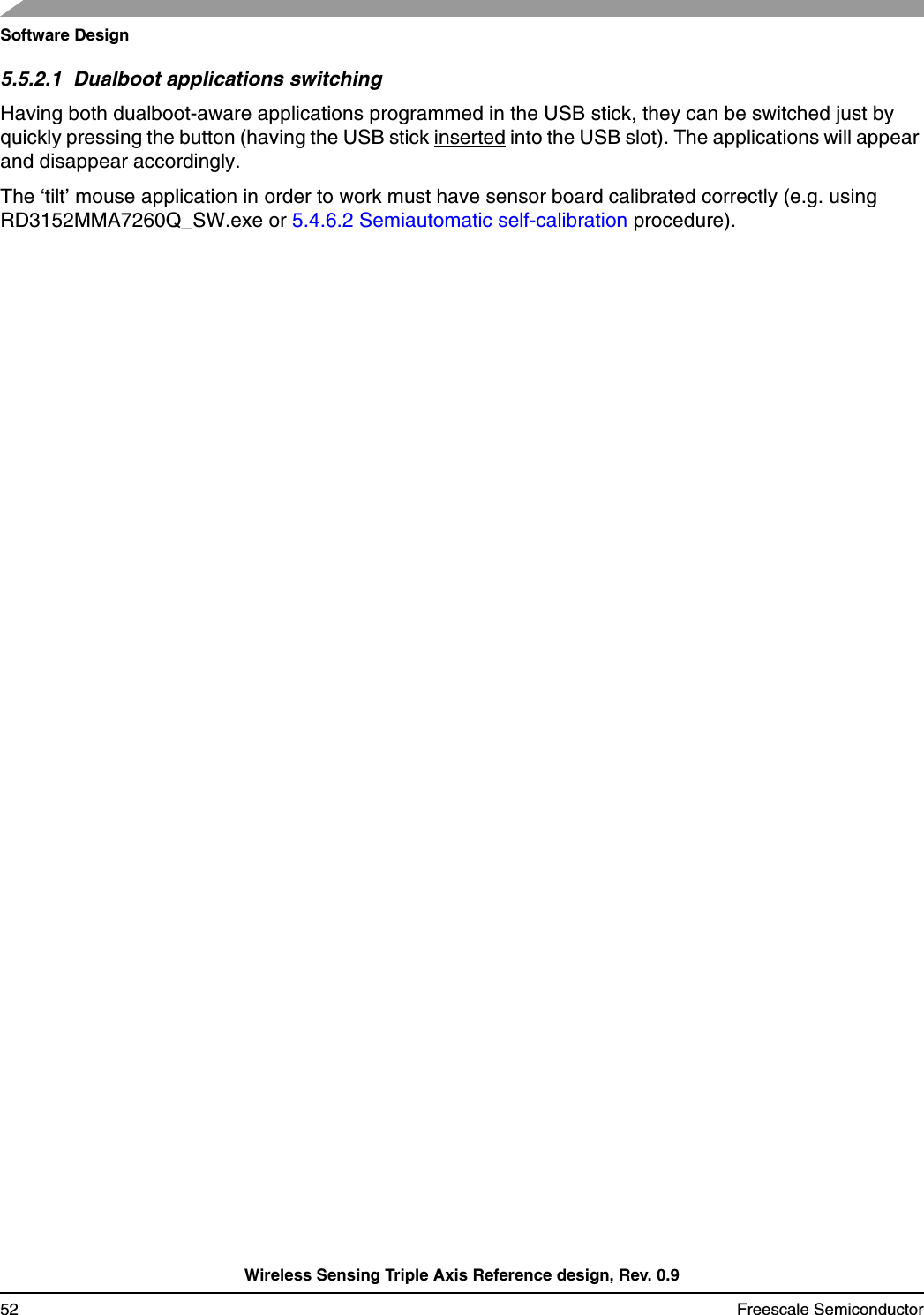 Software DesignWireless Sensing Triple Axis Reference design, Rev. 0.952 Freescale Semiconductor5.5.2.1  Dualboot applications switchingHaving both dualboot-aware applications programmed in the USB stick, they can be switched just by quickly pressing the button (having the USB stick inserted into the USB slot). The applications will appear and disappear accordingly.The ‘tilt’ mouse application in order to work must have sensor board calibrated correctly (e.g. using RD3152MMA7260Q_SW.exe or 5.4.6.2 Semiautomatic self-calibration procedure).
