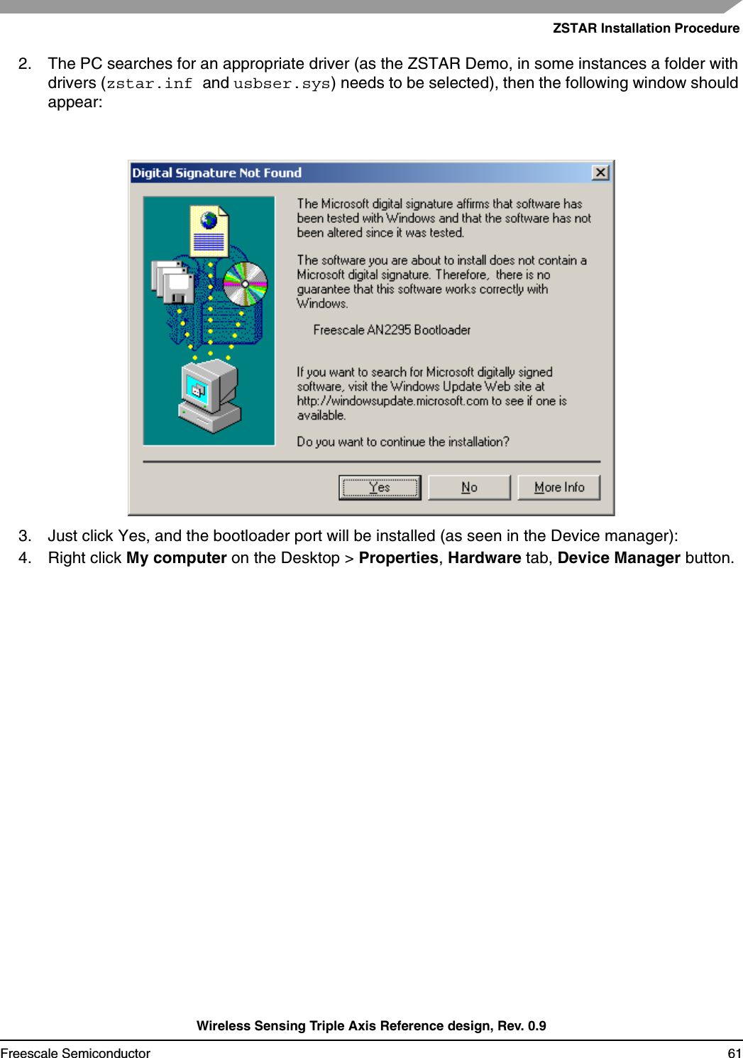 ZSTAR Installation ProcedureWireless Sensing Triple Axis Reference design, Rev. 0.9Freescale Semiconductor 612. The PC searches for an appropriate driver (as the ZSTAR Demo, in some instances a folder with drivers (zstar.inf and usbser.sys) needs to be selected), then the following window should appear:3. Just click Yes, and the bootloader port will be installed (as seen in the Device manager):4. Right click My computer on the Desktop &gt; Properties,Hardware tab, Device Manager button.