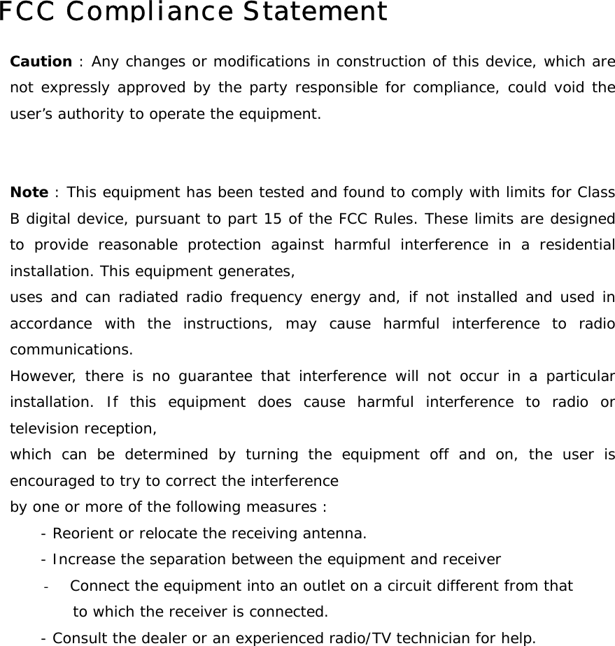         FCC Compliance StatementCaution : Any changes or modifications in construction of this device, which arenot expressly approved by the party responsible for compliance, could void theuser&rsquo;s authority to operate the equipment.   Note : This equipment has been tested and found to comply with limits for ClassB digital device, pursuant to part 15 of the FCC Rules. These limits are designedto provide reasonable protection against harmful interference in a residentialinstallation. This equipment generates,  uses and can radiated radio frequency energy and, if not installed and used inaccordance with the instructions, may cause harmful interference to radiocommunications.  However, there is no guarantee that interference will not occur in a particularinstallation. If this equipment does cause harmful interference to radio ortelevision reception, which can be determined by turning the equipment off and on, the user isencouraged to try to correct the interference by one or more of the following measures :       - Reorient or relocate the receiving antenna.       - Increase the separation between the equipment and receiver -  Connect the equipment into an outlet on a circuit different from that  to which the receiver is connected.       - Consult the dealer or an experienced radio/TV technician for help.  