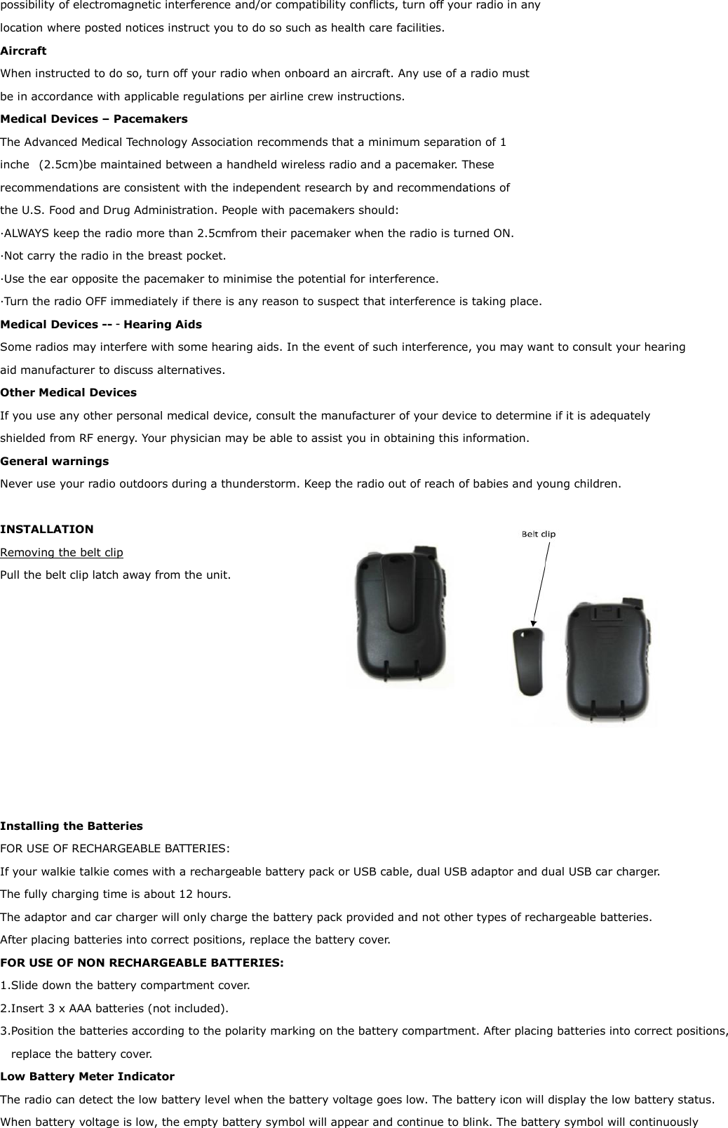 possibility of electromagnetic interference and/or compatibility conflicts, turn off your radio in any location where posted notices instruct you to do so such as health care facilities.  Aircraft  When instructed to do so, turn off your radio when onboard an aircraft. Any use of a radio must be in accordance with applicable regulations per airline crew instructions.  Medical Devices – Pacemakers  The Advanced Medical Technology Association recommends that a minimum separation of 1 inche  (2.5cm) be maintained between a handheld wireless radio and a pacemaker. These recommendations are consistent with the independent research by and recommendations of the U.S. Food and Drug Administration. People with pacemakers should: ·ALWAYS keep the radio more than 2.5cm from their pacemaker when the radio is turned ON.  ·Not carry the radio in the breast pocket.  ·Use the ear opposite the pacemaker to minimise the potential for interference.  ·Turn the radio OFF immediately if there is any reason to suspect that interference is taking place.  Medical Devices --‐Hearing Aids  Some radios may interfere with some hearing aids. In the event of such interference, you may want to consult your hearing  aid manufacturer to discuss alternatives.  Other Medical Devices  If you use any other personal medical device, consult the manufacturer of your device to determine if it is adequately  shielded from RF energy. Your physician may be able to assist you in obtaining this information.  General warnings  Never use your radio outdoors during a thunderstorm. Keep the radio out of reach of babies and young children.   INSTALLATION Removing the belt clip Pull the belt clip latch away from the unit.           Installing the Batteries FOR USE OF RECHARGEABLE BATTERIES: If your walkie talkie comes with a rechargeable battery pack or USB cable, dual USB adaptor and dual USB car charger. The fully charging time is about 12 hours.  The adaptor and car charger will only charge the battery pack provided and not other types of rechargeable batteries. After placing batteries into correct positions, replace the battery cover. FOR USE OF NON RECHARGEABLE BATTERIES: 1.Slide down the battery compartment cover. 2.Insert 3 x AAA batteries (not included).  3.Position the batteries according to the polarity marking on the battery compartment. After placing batteries into correct positions, replace the battery cover. Low Battery Meter Indicator The radio can detect the low battery level when the battery voltage goes low. The battery icon will display the low battery status.  When battery voltage is low, the empty battery symbol will appear and continue to blink. The battery symbol will continuously 