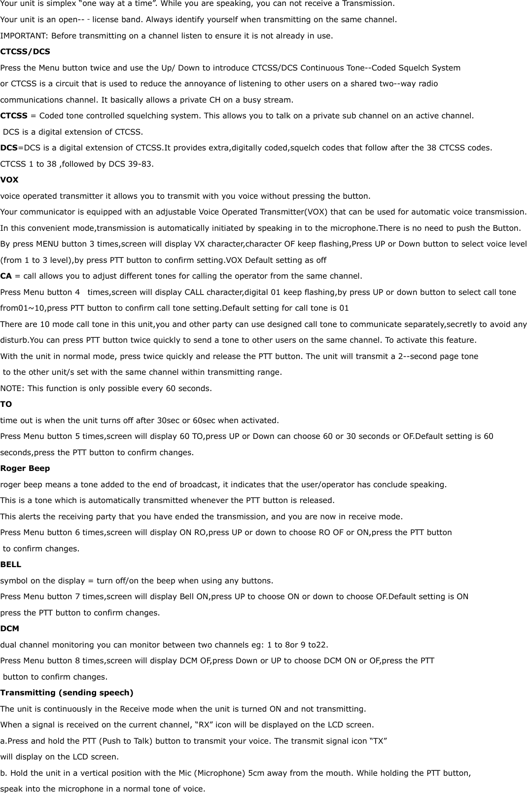 Your unit is simplex “one way at a time”. While you are speaking, you can not receive a Transmission. Your unit is an open--‐license band. Always identify yourself when transmitting on the same channel. IMPORTANT: Before transmitting on a channel listen to ensure it is not already in use. CTCSS/DCS Press the Menu button twice and use the Up/ Down to introduce CTCSS/DCS Continuous Tone--Coded Squelch System  or CTCSS is a circuit that is used to reduce the annoyance of listening to other users on a shared two--way radio  communications channel. It basically allows a private CH on a busy stream. CTCSS = Coded tone controlled squelching system. This allows you to talk on a private sub channel on an active channel.  DCS is a digital extension of CTCSS. DCS=DCS is a digital extension of CTCSS.It provides extra,digitally coded,squelch codes that follow after the 38 CTCSS codes. CTCSS 1 to 38 ,followed by DCS 39-83. VOX  voice operated transmitter it allows you to transmit with you voice without pressing the button. Your communicator is equipped with an adjustable Voice Operated Transmitter(VOX) that can be used for automatic voice transmission. In this convenient mode,transmission is automatically initiated by speaking in to the microphone.There is no need to push the Button. By press MENU button 3 times,screen will display VX character,character OF keep flashing,Press UP or Down button to select voice level (from 1 to 3 level),by press PTT button to confirm setting.VOX Default setting as off CA = call allows you to adjust different tones for calling the operator from the same channel. Press Menu button 4    times,screen will display CALL character,digital 01 keep flashing,by press UP or down button to select call tone from01~10,press PTT button to confirm call tone setting.Default setting for call tone is 01 There are 10 mode call tone in this unit,you and other party can use designed call tone to communicate separately,secretly to avoid any disturb.You can press PTT button twice quickly to send a tone to other users on the same channel. To activate this feature.  With the unit in normal mode, press twice quickly and release the PTT button. The unit will transmit a 2--second page tone  to the other unit/s set with the same channel within transmitting range. NOTE: This function is only possible every 60 seconds. TO  time out is when the unit turns off after 30sec or 60sec when activated. Press Menu button 5 times,screen will display 60 TO,press UP or Down can choose 60 or 30 seconds or OF.Default setting is 60 seconds,press the PTT button to confirm changes. Roger Beep  roger beep means a tone added to the end of broadcast, it indicates that the user/operator has conclude speaking. This is a tone which is automatically transmitted whenever the PTT button is released.  This alerts the receiving party that you have ended the transmission, and you are now in receive mode. Press Menu button 6 times,screen will display ON RO,press UP or down to choose RO OF or ON,press the PTT button  to confirm changes. BELL symbol on the display = turn off/on the beep when using any buttons. Press Menu button 7 times,screen will display Bell ON,press UP to choose ON or down to choose OF.Default setting is ON press the PTT button to confirm changes. DCM  dual channel monitoring you can monitor between two channels eg: 1 to 8or 9 to22. Press Menu button 8 times,screen will display DCM OF,press Down or UP to choose DCM ON or OF,press the PTT  button to confirm changes. Transmitting (sending speech) The unit is continuously in the Receive mode when the unit is turned ON and not transmitting. When a signal is received on the current channel, “RX” icon will be displayed on the LCD screen.  a.Press and hold the PTT (Push to Talk) button to transmit your voice. The transmit signal icon “TX” will display on the LCD screen.  b. Hold the unit in a vertical position with the Mic (Microphone) 5cm away from the mouth. While holding the PTT button,  speak into the microphone in a normal tone of voice.  