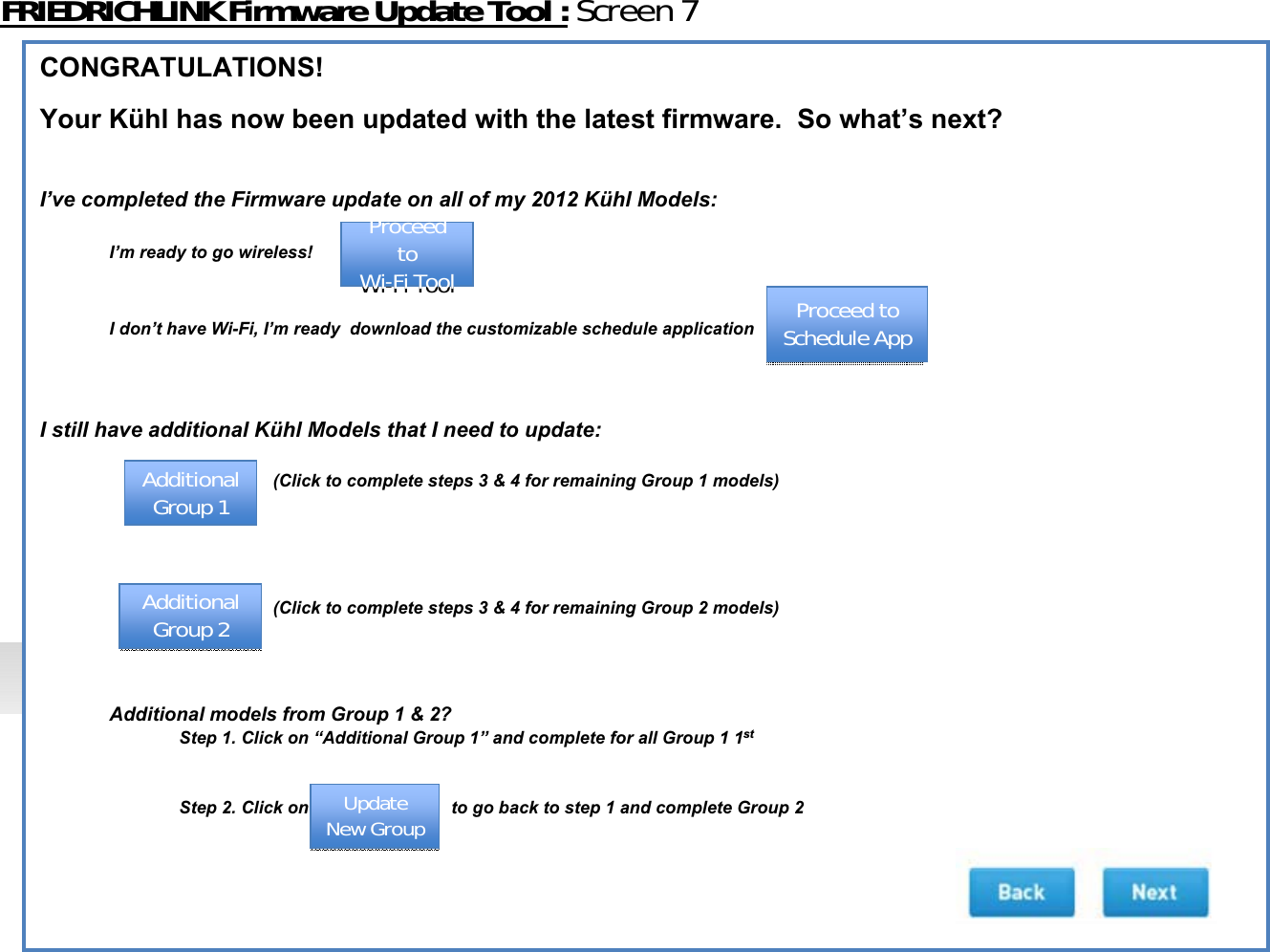 FRIEDRICHLINKFirmwareUpdateTool:Screen7CONGRATULATIONS!Your Kühl has now been updated with the latest firmware.  So what’s next?I’ve completed the Firmware update on all of my 2012 Kühl Models:  I’m ready to go wireless! I don’t have Wi-Fi, I’m ready  download the customizable schedule applicationI still have additional Kühl Models that I need to update:(Click to complete steps 3 &amp; 4 for remaining Group 1 models)(Click to complete steps 3 &amp; 4 for remaining Group 2 models)Additional models from Group 1 &amp; 2? Step 1. Click on “Additional Group 1” and complete for all Group 1 1stStep 2. Click on to go back to step 1 and complete Group 2ProceedtoWiͲFiToolProceedtoWiͲFiTool ProceedtoScheduleAppProceedtoScheduleAppAdditionalGroup1AdditionalGroup1AdditionalGroup2AdditionalGroup2UpdateNewGroupUpdateNewGroup
