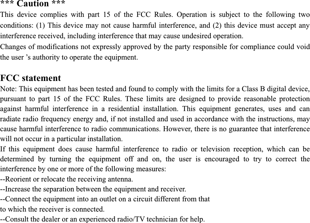 *** Caution *** This device complies with part 15 of the FCC Rules. Operation is subject to the following two conditions: (1) This device may not cause harmful interference, and (2) this device must accept any interference received, including interference that may cause undesired operation.   Changes of modifications not expressly approved by the party responsible for compliance could void the user ’s authority to operate the equipment. FCC statement Note: This equipment has been tested and found to comply with the limits for a Class B digital device, pursuant to part 15 of the FCC Rules. These limits are designed to provide reasonable protection against harmful interference in a residential installation. This equipment generates, uses and can radiate radio frequency energy and, if not installed and used in accordance with the instructions, may cause harmful interference to radio communications. However, there is no guarantee that interference will not occur in a particular installation. If this equipment does cause harmful interference to radio or television reception, which can be determined by turning the equipment off and on, the user is encouraged to try to correct the interference by one or more of the following measures: --Reorient or relocate the receiving antenna. --Increase the separation between the equipment and receiver. --Connect the equipment into an outlet on a circuit different from that to which the receiver is connected. --Consult the dealer or an experienced radio/TV technician for help. 