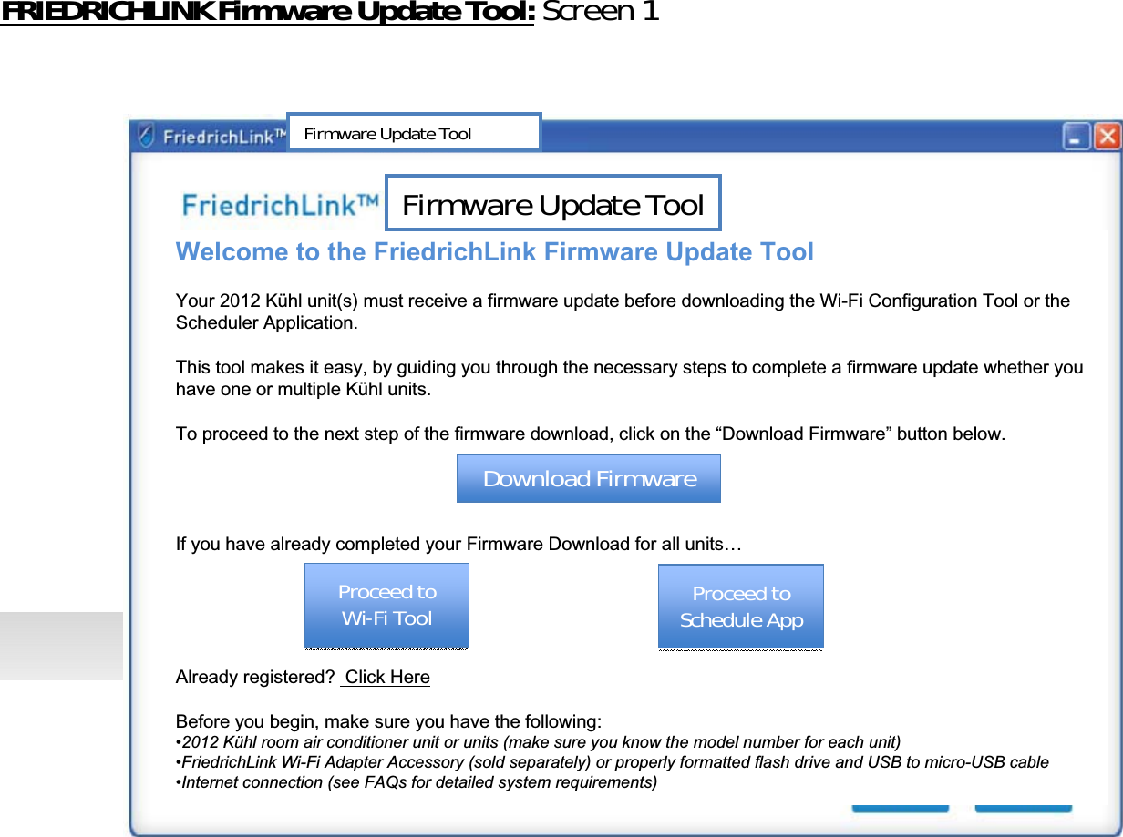 FRIEDRICHLINKFirmwareUpdateTool: Screen1Welcome to the FriedrichLink Firmware Update ToolYour 2012 Kühl unit(s) must receive a firmware update before downloading the Wi-Fi Configuration Tool or the Scheduler Application. This tool makes it easy, by guiding you through the necessary steps to complete a firmware update whether you have one or multiple Kühl units.To proceed to the next step of the firmware download, click on the “Download Firmware” button below.If you have already completed your Firmware Download for all units…Already registered?  Click HereBefore you begin, make sure you have the following:•2012 Kühl room air conditioner unit or units (make sure you know the model number for each unit)•FriedrichLink Wi-Fi Adapter Accessory (sold separately) or properly formatted flash drive and USB to micro-USB cable•Internet connection (see FAQs for detailed system requirements)FirmwareUpdateToolDownloadFirmwareDownloadFirmwareProceedtoWiͲFiToolProceedtoWiͲFiToolFirmwareUpdateToolProceedtoScheduleAppProceedtoScheduleApp