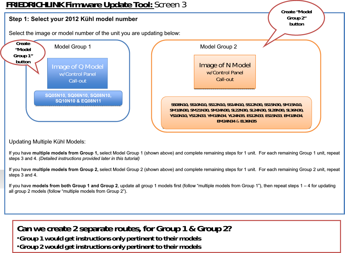 FRIEDRICHLINKFirmwareUpdateTool:Screen3Step 1: Select your 2012 Kühl model numberSelect the image or model number of the unit you are updating below:Model Group 1 Model Group 2Updating Multiple Kühl Models: If you have multiple models from Group 1, select Model Group 1 (shown above) and complete remaining steps for 1 unit.  For each remaining Group 1 unit, repeat steps 3 and 4. (Detailed instructions provided later in this tutorial)If you have multiple models from Group 2, select Model Group 2 (shown above) and complete remaining steps for 1 unit.  For each remaining Group 2 unit, repeat steps 3 and 4. If you have models from both Group 1 and Group 2, update all group 1 models first (follow “multiple models from Group 1”), then repeat steps 1 – 4 for updating all group 2 models (follow “multiple models from Group 2”). ImageofQModelw/ControlPanelCallͲoutImageofQModelw/ControlPanelCallͲoutImageofNModelw/ControlPanelCallͲoutImageofNModelw/ControlPanelCallͲoutSQ05N10, SQ06N10, SQ08N10, SQ10N10 &amp; EQ08N11SQ05N10, SQ06N10, SQ08N10, SQ10N10 &amp; EQ08N11 SS08N10,SS10N10,SS12N10,SS14N10,SS12N30,SS15N30,SM15N10,SM18N30,SM21N30,SM24N30,SL22N30,SL24N30,SL28N30,SL36N30,YS10N10,YS12N33,YM18N34,YL24N35,ES12N33,ES15N33,EM18N34,EM24N34 &amp;EL36N35SS08N10,SS10N10,SS12N10,SS14N10,SS12N30,SS15N30,SM15N10,SM18N30,SM21N30,SM24N30,SL22N30,SL24N30,SL28N30,SL36N30,YS10N10,YS12N33,YM18N34,YL24N35,ES12N33,ES15N33,EM18N34,EM24N34 &amp;EL36N35Create“ModelGroup2”buttonCreate“ModelGroup1”buttonCanwecreate2separateroutes,forGroup1&amp;Group2?•Group1wouldgetinstructionsonlypertinenttotheirmodels•Group2wouldgetinstructionsonlypertinenttotheirmodels