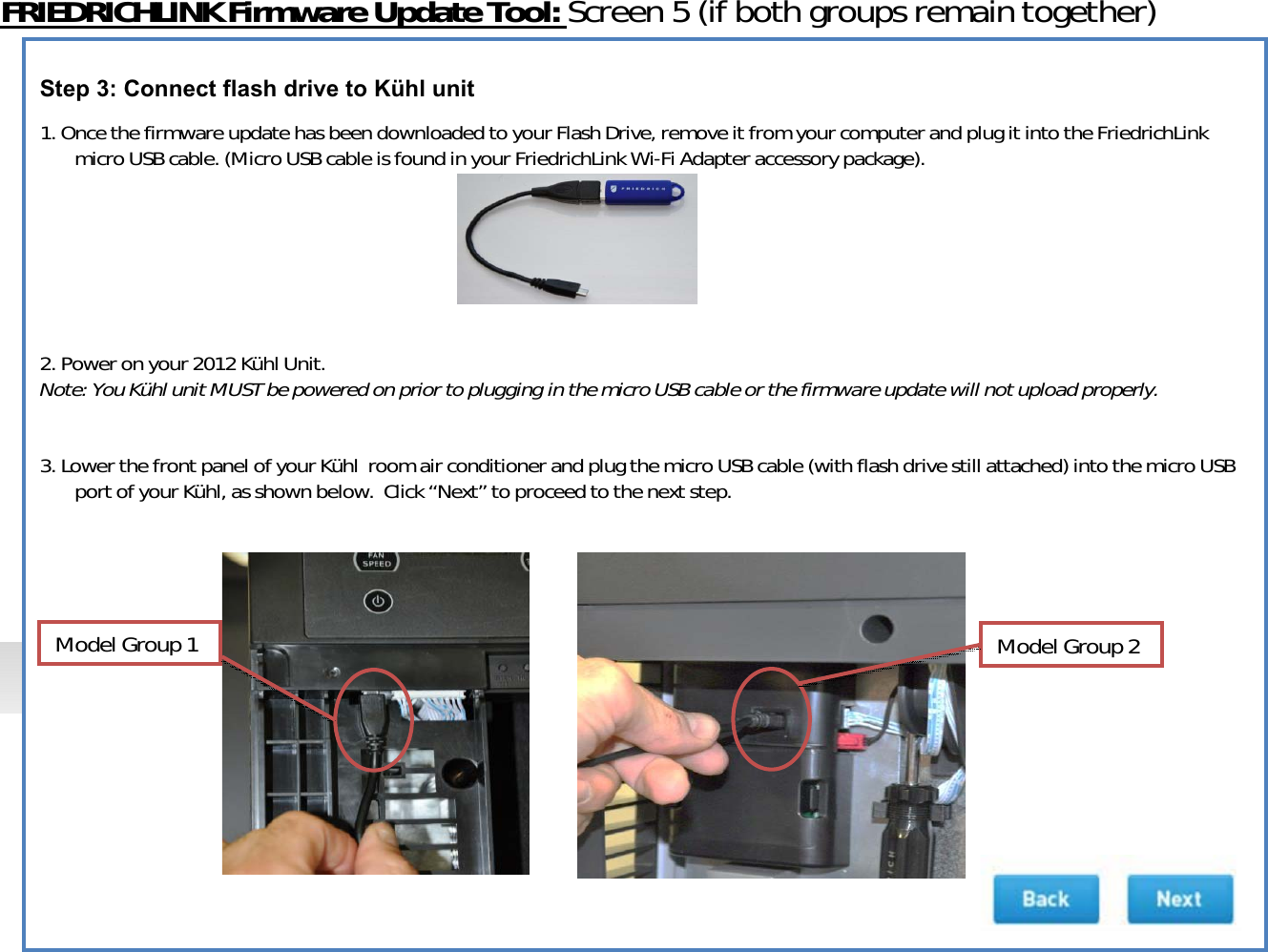 FRIEDRICHLINKFirmwareUpdateTool:Screen5(ifbothgroupsremaintogether)Step 3: Connect flash drive to Kühl unit1.OncethefirmwareupdatehasbeendownloadedtoyourFlashDrive,removeitfromyourcomputerandplugitintotheFriedrichLinkmicroUSBcable.(MicroUSBcableisfoundinyourFriedrichLink WiͲFiAdapteraccessorypackage).2.Poweronyour2012KühlUnit.Note:YouKühlunitMUSTbepoweredonpriortoplugginginthemicroUSBcableorthefirmwareupdatewillnotuploadproperly.3.LowerthefrontpanelofyourKühlroomairconditionerandplugthemicroUSBcable(withflashdrivestillattached)intothemicroUSBportofyourKühl,asshownbelow.Click“Next” toproceedtothenextstep.ModelGroup1ModelGroup2