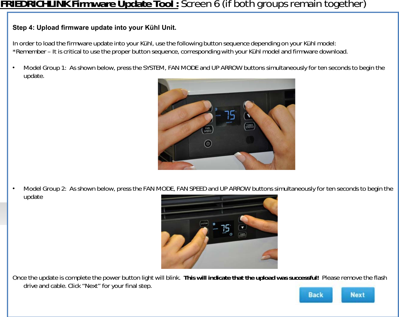 FRIEDRICHLINKFirmwareUpdateTool:Screen6(ifbothgroupsremaintogether)Step 4: Upload firmware update into your Kühl Unit.InordertoloadthefirmwareupdateintoyourKühl,usethefollowingbuttonsequencedependingonyourKühlmodel:*Remember–Itiscriticaltousetheproperbuttonsequence,corresponding withyourKühlmodelandfirmwaredownload.•ModelGroup1:Asshownbelow,presstheSYSTEM,FANMODEandUPARROWbuttonssimultaneouslyfortensecondstobegintheupdate.•ModelGroup2:Asshownbelow,presstheFANMODE,FANSPEEDandUPARROWbuttonssimultaneouslyfortensecondstobegintheupdateOncetheupdateiscompletethepowerbuttonlightwillblink.Thiswillindicatethattheuploadwassuccessful!Pleaseremovetheflashdriveandcable.Click“Next” foryourfinalstep.