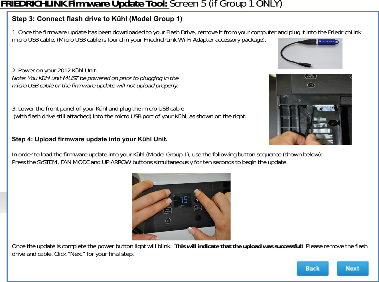 FRIEDRICHLINKFirmwareUpdateTool:Screen5(ifGroup1ONLY)Step 3: Connect flash drive to Kühl (Model Group 1)1.OncethefirmwareupdatehasbeendownloadedtoyourFlashDrive,removeitfromyourcomputerandplugitintotheFriedrichLinkmicroUSBcable.(MicroUSBcableisfoundinyourFriedrichLink WiͲFiAdapteraccessorypackage).2.Poweronyour2012KühlUnit.Note:YouKühlunitMUSTbepoweredonpriortoplugginginthemicroUSBcableorthefirmwareupdatewillnotuploadproperly.3.LowerthefrontpanelofyourKühlandplugthemicroUSBcable(withflashdrivestillattached)intothemicroUSBportofyourKühl,asshownontheright.Step 4: Upload firmware update into your Kühl Unit.InordertoloadthefirmwareupdateintoyourKühl(ModelGroup1),usethefollowingbuttonsequence(shownbelow):PresstheSYSTEM,FANMODEandUPARROWbuttonssimultaneouslyfortensecondstobegintheupdate.Oncetheupdateiscompletethepowerbuttonlightwillblink.Thiswillindicatethattheuploadwassuccessful!Pleaseremovetheflashdriveandcable.Click“Next” foryourfinalstep.