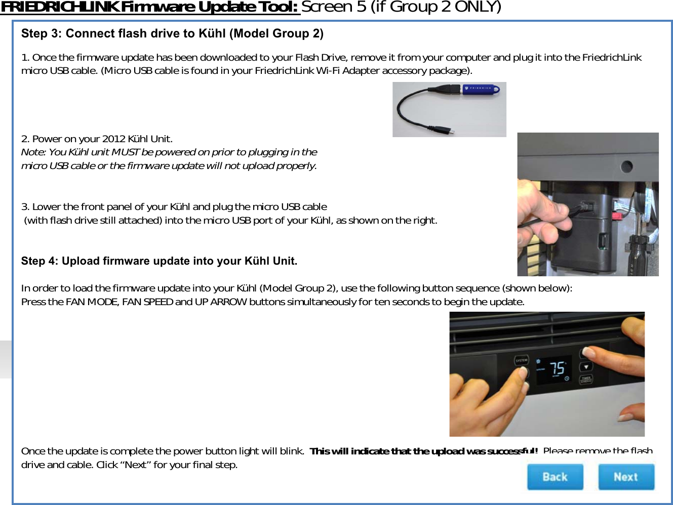 FRIEDRICHLINKFirmwareUpdateTool:Screen5(ifGroup2ONLY)Step 3: Connect flash drive to Kühl (Model Group 2)1.OncethefirmwareupdatehasbeendownloadedtoyourFlashDrive,removeitfromyourcomputerandplugitintotheFriedrichLinkmicroUSBcable.(MicroUSBcableisfoundinyourFriedrichLink WiͲFiAdapteraccessorypackage).2.Poweronyour2012KühlUnit.Note:YouKühlunitMUSTbepoweredonpriortoplugginginthemicroUSBcableorthefirmwareupdatewillnotuploadproperly.3.LowerthefrontpanelofyourKühlandplugthemicroUSBcable(withflashdrivestillattached)intothemicroUSBportofyourKühl,asshownontheright.Step 4: Upload firmware update into your Kühl Unit.InordertoloadthefirmwareupdateintoyourKühl(ModelGroup2),usethefollowingbuttonsequence(shownbelow):PresstheFANMODE,FANSPEEDandUPARROWbuttonssimultaneouslyfortensecondstobegintheupdate.Oncetheupdateiscompletethepowerbuttonlightwillblink.Thiswillindicatethattheuploadwassuccessful!Pleaseremovetheflashdriveandcable.Click“Next” foryourfinalstep.