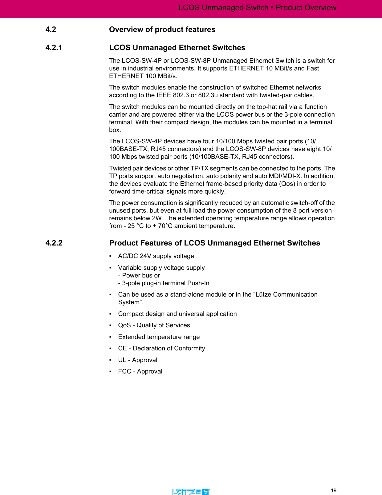 LCOS Unmanaged Switch ▪ Product Overview19TRANSPORTATION4.2 Overview of product features4.2.1 LCOS Unmanaged Ethernet SwitchesThe LCOS-SW-4P or LCOS-SW-8P Unmanaged Ethernet Switch is a switch for use in industrial environments. It supports ETHERNET 10 MBit/s and Fast ETHERNET 100 MBit/s. The switch modules enable the construction of switched Ethernet networks according to the IEEE 802.3 or 802.3u standard with twisted-pair cables. The switch modules can be mounted directly on the top-hat rail via a function carrier and are powered either via the LCOS power bus or the 3-pole connection terminal. With their compact design, the modules can be mounted in a terminal box. The LCOS-SW-4P devices have four 10/100 Mbps twisted pair ports (10/100BASE-TX, RJ45 connectors) and the LCOS-SW-8P devices have eight 10/100 Mbps twisted pair ports (10/100BASE-TX, RJ45 connectors). Twisted pair devices or other TP/TX segments can be connected to the ports. The TP ports support auto negotiation, auto polarity and auto MDI/MDI-X. In addition, the devices evaluate the Ethernet frame-based priority data (Qos) in order to forward time-critical signals more quickly. The power consumption is significantly reduced by an automatic switch-off of the unused ports, but even at full load the power consumption of the 8 port version remains below 2W. The extended operating temperature range allows operation from - 25 °C to + 70°C ambient temperature.4.2.2 Product Features of LCOS Unmanaged Ethernet Switches▪ AC/DC 24V supply voltage ▪ Variable supply voltage supply - Power bus or - 3-pole plug-in terminal Push-In ▪ Can be used as a stand-alone module or in the &quot;Lütze Communication System&quot;.▪ Compact design and universal application ▪ QoS - Quality of Services ▪ Extended temperature range▪ CE - Declaration of Conformity▪ UL - Approval ▪ FCC - Approval