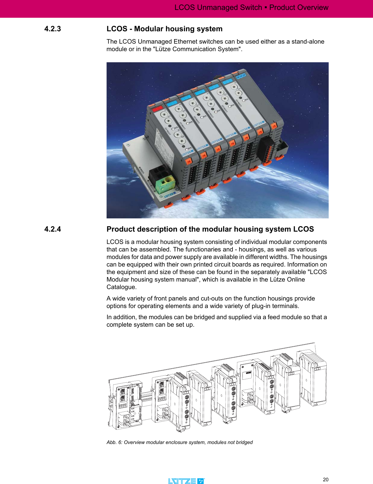 LCOS Unmanaged Switch ▪ Product Overview20TRANSPORTATION4.2.3 LCOS - Modular housing systemThe LCOS Unmanaged Ethernet switches can be used either as a stand-alone module or in the &quot;Lütze Communication System&quot;. 4.2.4 Product description of the modular housing system LCOSLCOS is a modular housing system consisting of individual modular components that can be assembled. The functionaries and - housings, as well as various modules for data and power supply are available in different widths. The housings can be equipped with their own printed circuit boards as required. Information on the equipment and size of these can be found in the separately available &quot;LCOS Modular housing system manual&quot;, which is available in the Lütze Online Catalogue.A wide variety of front panels and cut-outs on the function housings provide options for operating elements and a wide variety of plug-in terminals. In addition, the modules can be bridged and supplied via a feed module so that a complete system can be set up. Abb. 6: Overview modular enclosure system, modules not bridged