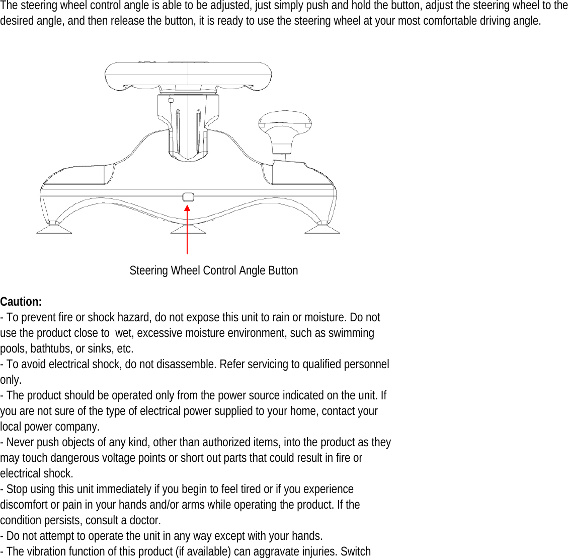 The steering wheel control angle is able to be adjusted, just simply push and hold the button, adjust the steering wheel to the desired angle, and then release the button, it is ready to use the steering wheel at your most comfortable driving angle. Steering Wheel Control Angle ButtonCaution: - To prevent fire or shock hazard, do not expose this unit to rain or moisture. Do not use the product close to  wet, excessive moisture environment, such as swimming pools, bathtubs, or sinks, etc. - To avoid electrical shock, do not disassemble. Refer servicing to qualified personnel only. - The product should be operated only from the power source indicated on the unit. If you are not sure of the type of electrical power supplied to your home, contact your local power company. - Never push objects of any kind, other than authorized items, into the product as they may touch dangerous voltage points or short out parts that could result in fire or electrical shock. - Stop using this unit immediately if you begin to feel tired or if you experience discomfort or pain in your hands and/or arms while operating the product. If the condition persists, consult a doctor. - Do not attempt to operate the unit in any way except with your hands. - The vibration function of this product (if available) can aggravate injuries. Switch 