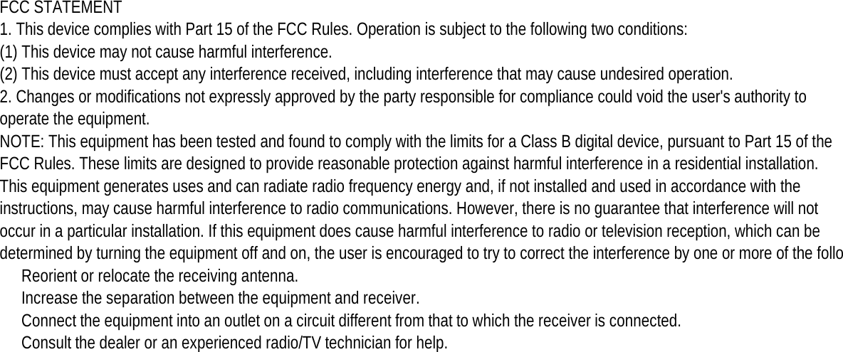 FCC STATEMENT1. This device complies with Part 15 of the FCC Rules. Operation is subject to the following two conditions:(1) This device may not cause harmful interference.(2) This device must accept any interference received, including interference that may cause undesired operation.2. Changes or modifications not expressly approved by the party responsible for compliance could void the user&apos;s authority tooperate the equipment.NOTE: This equipment has been tested and found to comply with the limits for a Class B digital device, pursuant to Part 15 of theFCC Rules. These limits are designed to provide reasonable protection against harmful interference in a residential installation.This equipment generates uses and can radiate radio frequency energy and, if not installed and used in accordance with theinstructions, may cause harmful interference to radio communications. However, there is no guarantee that interference will notoccur in a particular installation. If this equipment does cause harmful interference to radio or television reception, which can bedetermined by turning the equipment off and on, the user is encouraged to try to correct the interference by one or more of the follo Reorient or relocate the receiving antenna.　 Increase the separation between the equipment and receiver.　 Connect the equipment into an outlet on a circuit different from that to which the receiver is connected.　 Consult the dealer or an experienced radio/TV technician for help.　