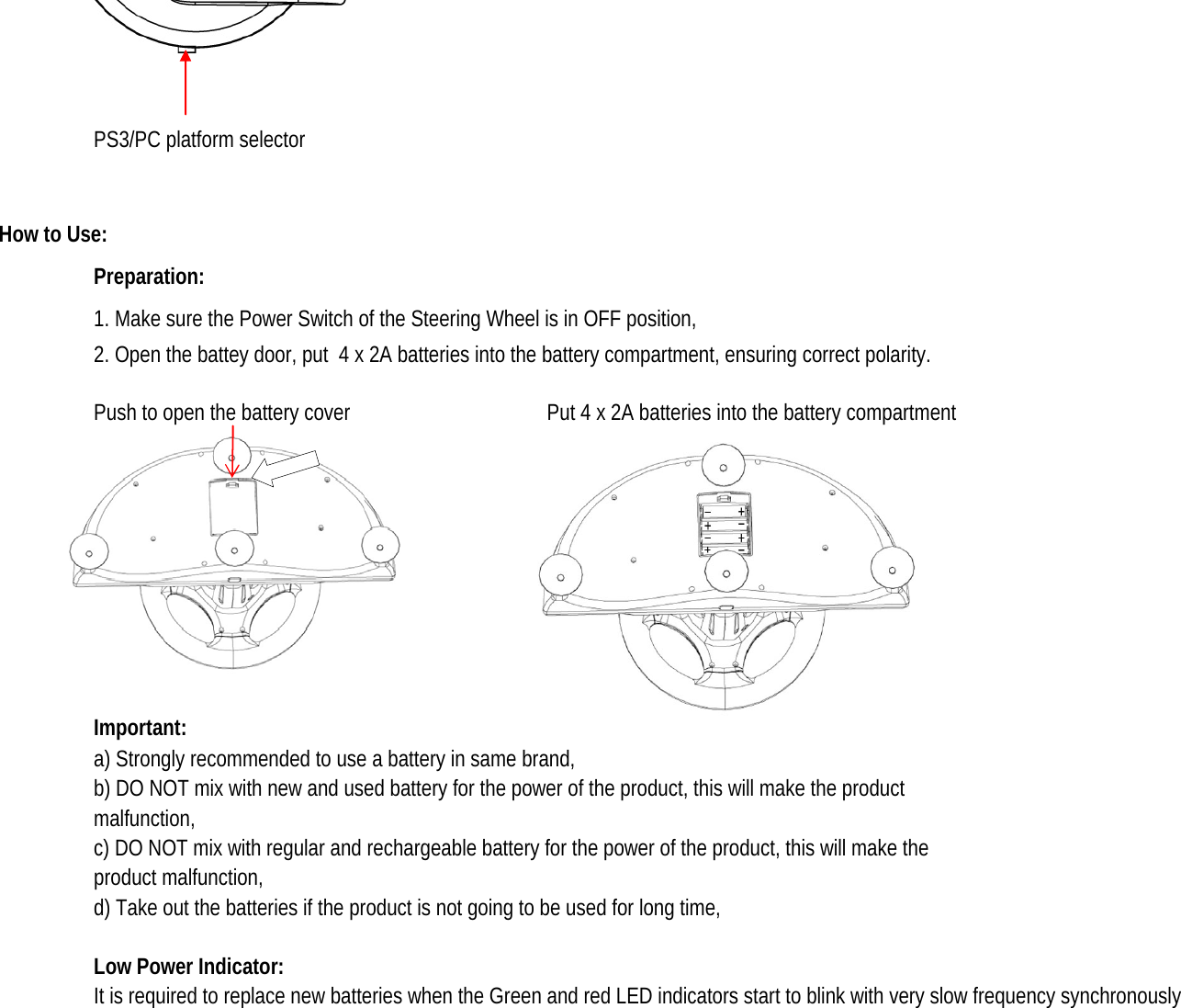 PS3/PC platform selectorHow to Use: Preparation: 1. Make sure the Power Switch of the Steering Wheel is in OFF position, 2. Open the battey door, put  4 x 2A batteries into the battery compartment, ensuring correct polarity.Push to open the battery cover  Put 4 x 2A batteries into the battery compartment Important: a) Strongly recommended to use a battery in same brand,  b) DO NOT mix with new and used battery for the power of the product, this will make the product malfunction, c) DO NOT mix with regular and rechargeable battery for the power of the product, this will make the product malfunction, d) Take out the batteries if the product is not going to be used for long time, Low Power Indicator: It is required to replace new batteries when the Green and red LED indicators start to blink with very slow frequency synchronously 