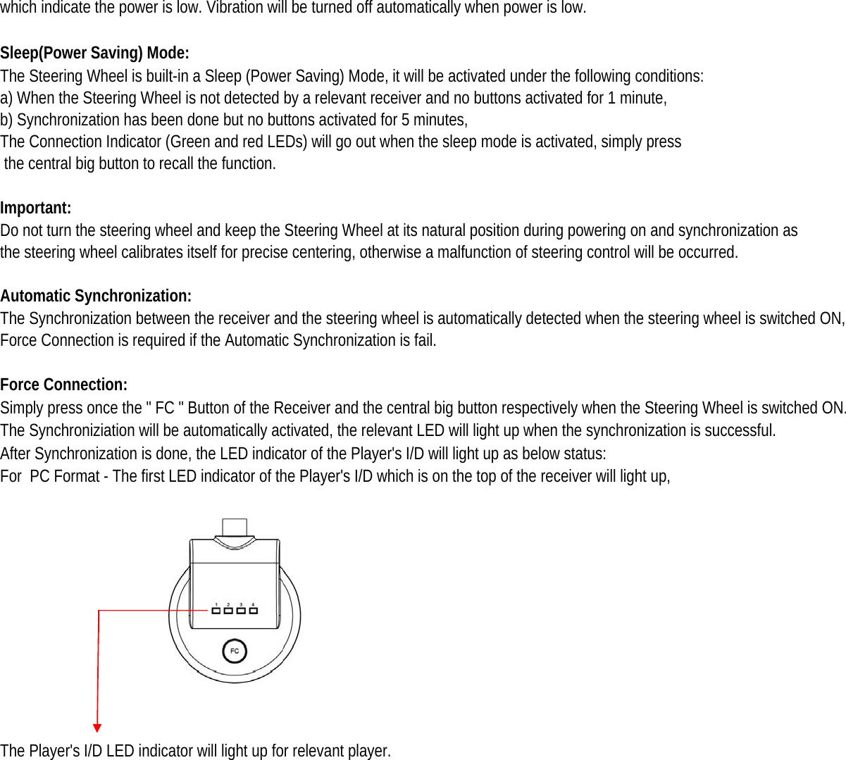 which indicate the power is low. Vibration will be turned off automatically when power is low.Sleep(Power Saving) Mode:The Steering Wheel is built-in a Sleep (Power Saving) Mode, it will be activated under the following conditions: a) When the Steering Wheel is not detected by a relevant receiver and no buttons activated for 1 minute, b) Synchronization has been done but no buttons activated for 5 minutes, The Connection Indicator (Green and red LEDs) will go out when the sleep mode is activated, simply press  the central big button to recall the function. Important: Do not turn the steering wheel and keep the Steering Wheel at its natural position during powering on and synchronization as the steering wheel calibrates itself for precise centering, otherwise a malfunction of steering control will be occurred. Automatic Synchronization:The Synchronization between the receiver and the steering wheel is automatically detected when the steering wheel is switched ON, Force Connection is required if the Automatic Synchronization is fail. Force Connection: Simply press once the &quot; FC &quot; Button of the Receiver and the central big button respectively when the Steering Wheel is switched ON. The Synchroniziation will be automatically activated, the relevant LED will light up when the synchronization is successful. After Synchronization is done, the LED indicator of the Player&apos;s I/D will light up as below status: For  PC Format - The first LED indicator of the Player&apos;s I/D which is on the top of the receiver will light up, The Player&apos;s I/D LED indicator will light up for relevant player. 