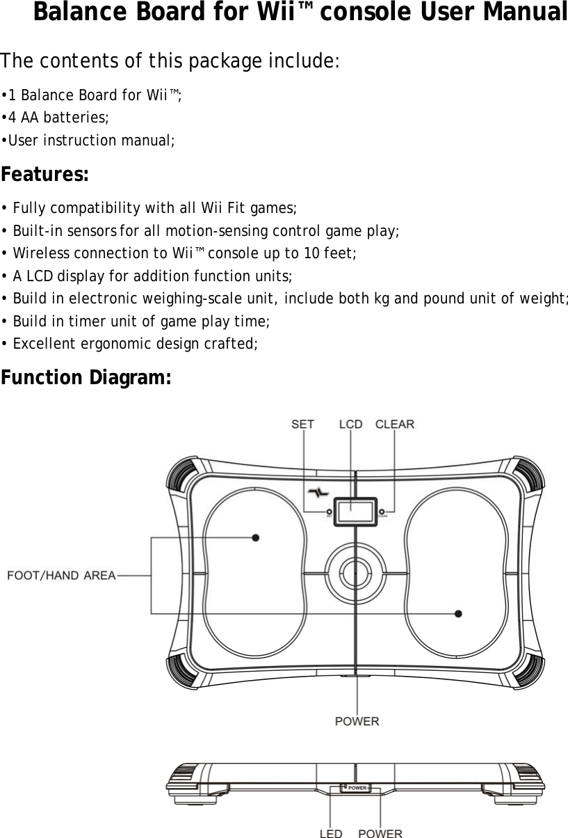 Balance Board for Wii™ console User Manual The contents of this package include: •1 Balance Board for Wii™; •4 AA batteries; •User instruction manual; Features: • Fully compatibility with all Wii Fit games; • Built-in sensors for all motion-sensing control game play; • Wireless connection to Wii™ console up to 10 feet; • A LCD display for addition function units; • Build in electronic weighing-scale unit, include both kg and pound unit of weight; • Build in timer unit of game play time; • Excellent ergonomic design crafted; Function Diagram:  
