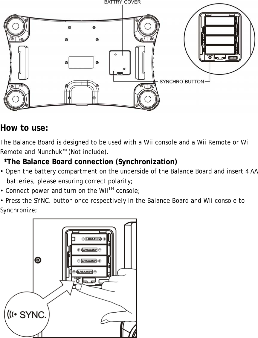  How to use: The Balance Board is designed to be used with a Wii console and a Wii Remote or Wii Remote and Nunchuk™ (Not include). *The Balance Board connection (Synchronization) • Open the battery compartment on the underside of the Balance Board and insert 4 AA batteries, please ensuring correct polarity; • Connect power and turn on the WiiTM console; • Press the SYNC. button once respectively in the Balance Board and Wii console to Synchronize; 