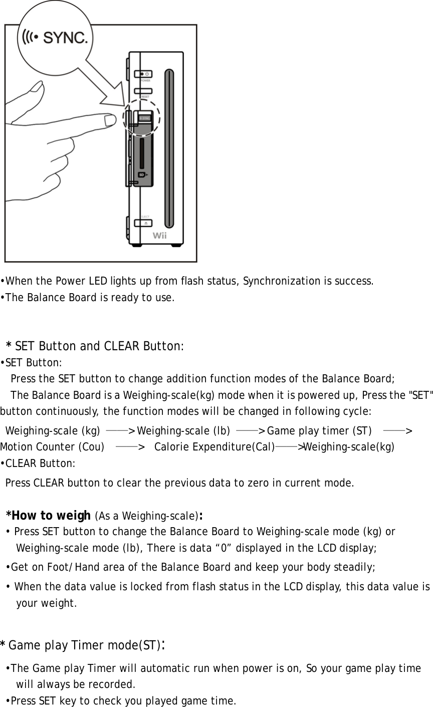  •When the Power LED lights up from flash status, Synchronization is success. •The Balance Board is ready to use.    * SET Button and CLEAR Button: •SET Button:       Press the SET button to change addition function modes of the Balance Board;     The Balance Board is a Weighing-scale(kg) mode when it is powered up, Press the &quot;SET&quot; button continuously, the function modes will be changed in following cycle: Weighing-scale (kg)  ——&gt; Weighing-scale (lb)  ——&gt; Game play timer (ST)    ——&gt;  Motion Counter (Cou)    ——&gt;  Calorie Expenditure(Cal)——&gt;Weighing-scale(kg) •CLEAR Button:   Press CLEAR button to clear the previous data to zero in current mode.  *How to weigh (As a Weighing-scale): • Press SET button to change the Balance Board to Weighing-scale mode (kg) or Weighing-scale mode (lb), There is data “0” displayed in the LCD display; •Get on Foot/Hand area of the Balance Board and keep your body steadily; • When the data value is locked from flash status in the LCD display, this data value is your weight.  * Game play Timer mode(ST): •The Game play Timer will automatic run when power is on, So your game play time will always be recorded. •Press SET key to check you played game time. 