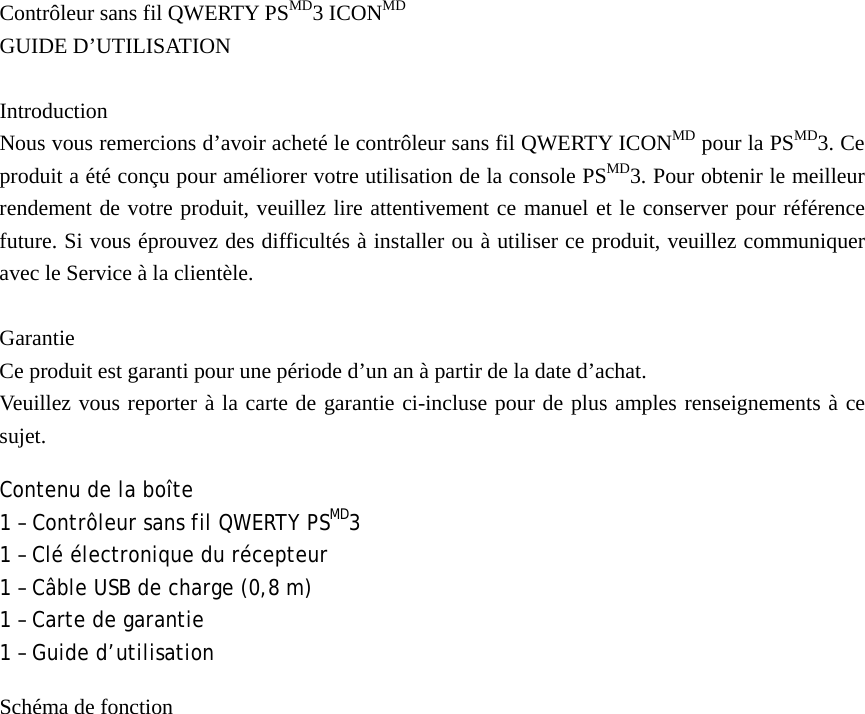 Contrôleur sans fil QWERTY PSMD3 ICONMD GUIDE D’UTILISATION  Introduction Nous vous remercions d’avoir acheté le contrôleur sans fil QWERTY ICONMD pour la PSMD3. Ce produit a été conçu pour améliorer votre utilisation de la console PSMD3. Pour obtenir le meilleur rendement de votre produit, veuillez lire attentivement ce manuel et le conserver pour référence future. Si vous éprouvez des difficultés à installer ou à utiliser ce produit, veuillez communiquer avec le Service à la clientèle.  Garantie Ce produit est garanti pour une période d’un an à partir de la date d’achat. Veuillez vous reporter à la carte de garantie ci-incluse pour de plus amples renseignements à ce sujet. Contenu de la boîte 1 – Contrôleur sans fil QWERTY PSMD3 1 – Clé électronique du récepteur 1 – Câble USB de charge (0,8 m) 1 – Carte de garantie 1 – Guide d’utilisation Schéma de fonction 