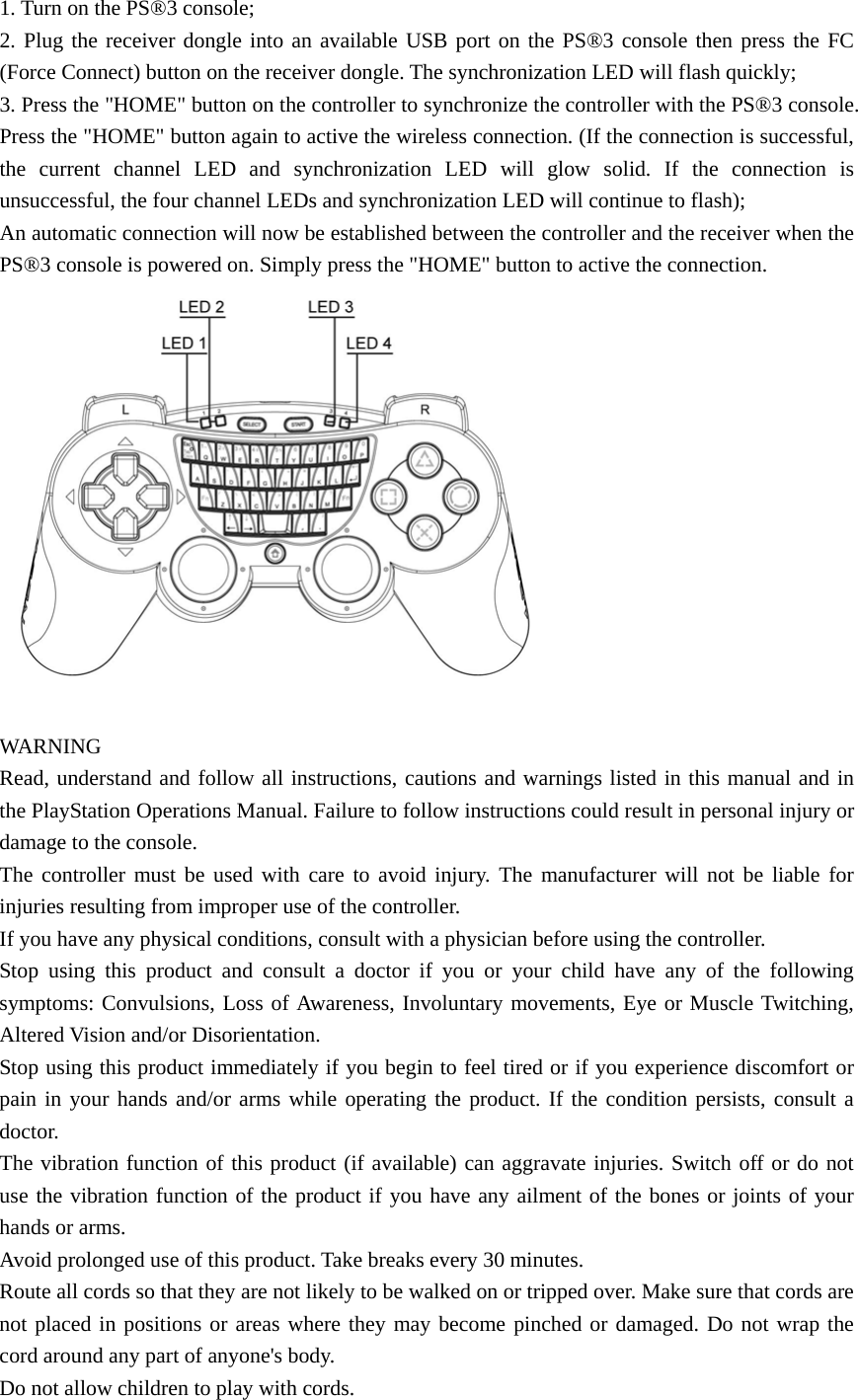1. Turn on the PS®3 console; 2. Plug the receiver dongle into an available USB port on the PS®3 console then press the FC (Force Connect) button on the receiver dongle. The synchronization LED will flash quickly; 3. Press the &quot;HOME&quot; button on the controller to synchronize the controller with the PS®3 console. Press the &quot;HOME&quot; button again to active the wireless connection. (If the connection is successful, the current channel LED and synchronization LED will glow solid. If the connection is unsuccessful, the four channel LEDs and synchronization LED will continue to flash); An automatic connection will now be established between the controller and the receiver when the PS®3 console is powered on. Simply press the &quot;HOME&quot; button to active the connection.   WARNING  Read, understand and follow all instructions, cautions and warnings listed in this manual and in the PlayStation Operations Manual. Failure to follow instructions could result in personal injury or damage to the console. The controller must be used with care to avoid injury. The manufacturer will not be liable for injuries resulting from improper use of the controller. If you have any physical conditions, consult with a physician before using the controller. Stop using this product and consult a doctor if you or your child have any of the following symptoms: Convulsions, Loss of Awareness, Involuntary movements, Eye or Muscle Twitching, Altered Vision and/or Disorientation.   Stop using this product immediately if you begin to feel tired or if you experience discomfort or pain in your hands and/or arms while operating the product. If the condition persists, consult a doctor. The vibration function of this product (if available) can aggravate injuries. Switch off or do not use the vibration function of the product if you have any ailment of the bones or joints of your hands or arms. Avoid prolonged use of this product. Take breaks every 30 minutes. Route all cords so that they are not likely to be walked on or tripped over. Make sure that cords are not placed in positions or areas where they may become pinched or damaged. Do not wrap the cord around any part of anyone&apos;s body. Do not allow children to play with cords. 