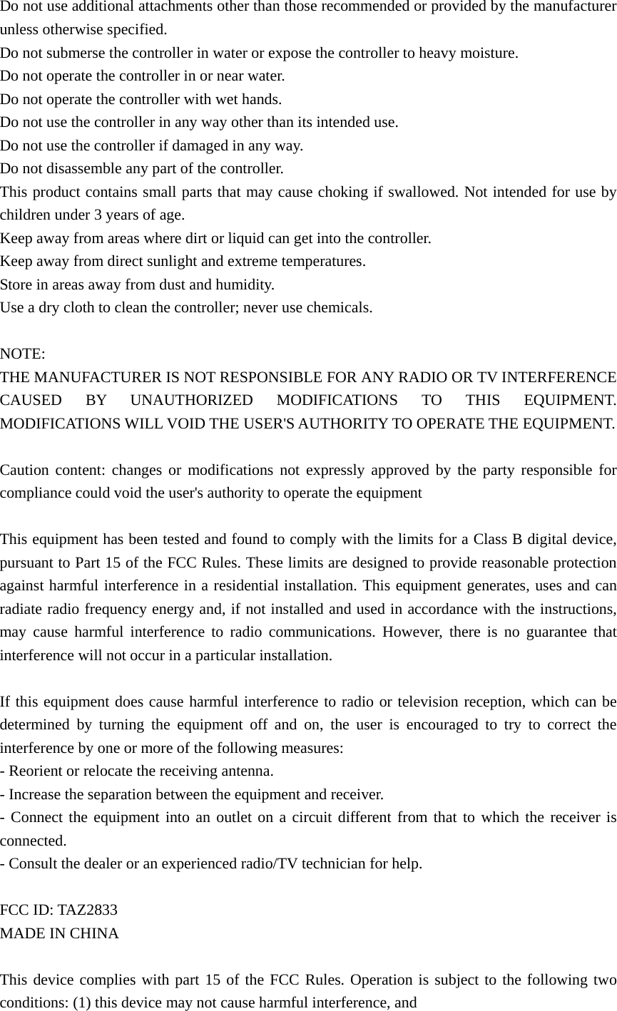 Do not use additional attachments other than those recommended or provided by the manufacturer unless otherwise specified.   Do not submerse the controller in water or expose the controller to heavy moisture. Do not operate the controller in or near water.   Do not operate the controller with wet hands. Do not use the controller in any way other than its intended use. Do not use the controller if damaged in any way. Do not disassemble any part of the controller. This product contains small parts that may cause choking if swallowed. Not intended for use by children under 3 years of age.     Keep away from areas where dirt or liquid can get into the controller. Keep away from direct sunlight and extreme temperatures. Store in areas away from dust and humidity.   Use a dry cloth to clean the controller; never use chemicals.  NOTE: THE MANUFACTURER IS NOT RESPONSIBLE FOR ANY RADIO OR TV INTERFERENCE CAUSED BY UNAUTHORIZED MODIFICATIONS TO THIS EQUIPMENT. MODIFICATIONS WILL VOID THE USER&apos;S AUTHORITY TO OPERATE THE EQUIPMENT.    Caution content: changes or modifications not expressly approved by the party responsible for compliance could void the user&apos;s authority to operate the equipment  This equipment has been tested and found to comply with the limits for a Class B digital device, pursuant to Part 15 of the FCC Rules. These limits are designed to provide reasonable protection against harmful interference in a residential installation. This equipment generates, uses and can radiate radio frequency energy and, if not installed and used in accordance with the instructions, may cause harmful interference to radio communications. However, there is no guarantee that interference will not occur in a particular installation.  If this equipment does cause harmful interference to radio or television reception, which can be determined by turning the equipment off and on, the user is encouraged to try to correct the interference by one or more of the following measures: - Reorient or relocate the receiving antenna. - Increase the separation between the equipment and receiver. - Connect the equipment into an outlet on a circuit different from that to which the receiver is connected. - Consult the dealer or an experienced radio/TV technician for help.  FCC ID: TAZ2833 MADE IN CHINA  This device complies with part 15 of the FCC Rules. Operation is subject to the following two conditions: (1) this device may not cause harmful interference, and   