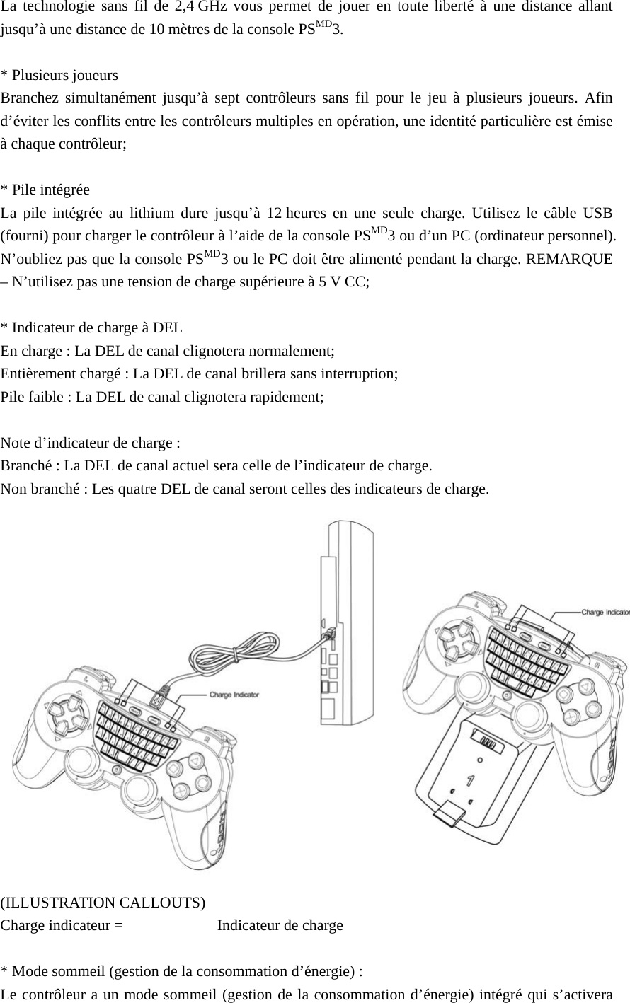 La technologie sans fil de 2,4 GHz vous permet de jouer en toute liberté à une distance allant jusqu’à une distance de 10 mètres de la console PSMD3.  * Plusieurs joueurs Branchez simultanément jusqu’à sept contrôleurs sans fil pour le jeu à plusieurs joueurs. Afin d’éviter les conflits entre les contrôleurs multiples en opération, une identité particulière est émise à chaque contrôleur;    * Pile intégrée La pile intégrée au lithium dure jusqu’à 12 heures en une seule charge. Utilisez le câble USB (fourni) pour charger le contrôleur à l’aide de la console PSMD3 ou d’un PC (ordinateur personnel). N’oubliez pas que la console PSMD3 ou le PC doit être alimenté pendant la charge. REMARQUE – N’utilisez pas une tension de charge supérieure à 5 V CC;  * Indicateur de charge à DEL En charge : La DEL de canal clignotera normalement; Entièrement chargé : La DEL de canal brillera sans interruption; Pile faible : La DEL de canal clignotera rapidement;  Note d’indicateur de charge : Branché : La DEL de canal actuel sera celle de l’indicateur de charge. Non branché : Les quatre DEL de canal seront celles des indicateurs de charge.  (ILLUSTRATION CALLOUTS) Charge indicateur =   Indicateur de charge  * Mode sommeil (gestion de la consommation d’énergie) : Le contrôleur a un mode sommeil (gestion de la consommation d’énergie) intégré qui s’activera 