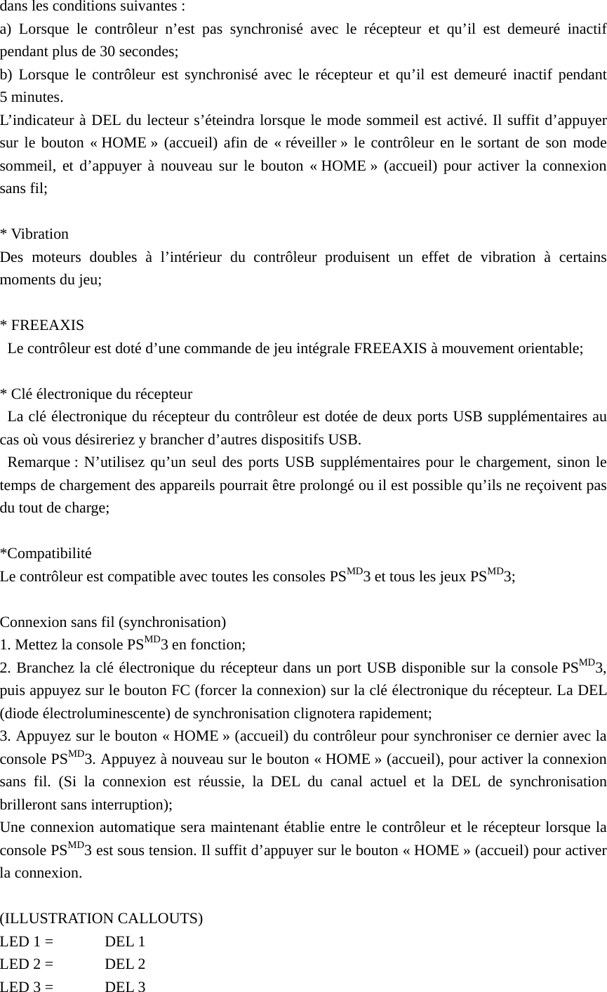 dans les conditions suivantes :   a) Lorsque le contrôleur n’est pas synchronisé avec le récepteur et qu’il est demeuré inactif pendant plus de 30 secondes;   b) Lorsque le contrôleur est synchronisé avec le récepteur et qu’il est demeuré inactif pendant 5 minutes.   L’indicateur à DEL du lecteur s’éteindra lorsque le mode sommeil est activé. Il suffit d’appuyer sur le bouton « HOME » (accueil) afin de « réveiller » le contrôleur en le sortant de son mode sommeil, et d’appuyer à nouveau sur le bouton « HOME » (accueil) pour activer la connexion sans fil;  * Vibration Des moteurs doubles à l’intérieur du contrôleur produisent un effet de vibration à certains moments du jeu;  * FREEAXIS   Le contrôleur est doté d’une commande de jeu intégrale FREEAXIS à mouvement orientable;  * Clé électronique du récepteur   La clé électronique du récepteur du contrôleur est dotée de deux ports USB supplémentaires au cas où vous désireriez y brancher d’autres dispositifs USB.  Remarque : N’utilisez qu’un seul des ports USB supplémentaires pour le chargement, sinon le temps de chargement des appareils pourrait être prolongé ou il est possible qu’ils ne reçoivent pas du tout de charge;  *Compatibilité Le contrôleur est compatible avec toutes les consoles PSMD3 et tous les jeux PSMD3;   Connexion sans fil (synchronisation) 1. Mettez la console PSMD3 en fonction; 2. Branchez la clé électronique du récepteur dans un port USB disponible sur la console PSMD3, puis appuyez sur le bouton FC (forcer la connexion) sur la clé électronique du récepteur. La DEL (diode électroluminescente) de synchronisation clignotera rapidement; 3. Appuyez sur le bouton « HOME » (accueil) du contrôleur pour synchroniser ce dernier avec la console PSMD3. Appuyez à nouveau sur le bouton « HOME » (accueil), pour activer la connexion sans fil. (Si la connexion est réussie, la DEL du canal actuel et la DEL de synchronisation brilleront sans interruption); Une connexion automatique sera maintenant établie entre le contrôleur et le récepteur lorsque la console PSMD3 est sous tension. Il suffit d’appuyer sur le bouton « HOME » (accueil) pour activer la connexion.  (ILLUSTRATION CALLOUTS) LED 1 =  DEL 1 LED 2 =    DEL 2 LED 3 =  DEL 3 